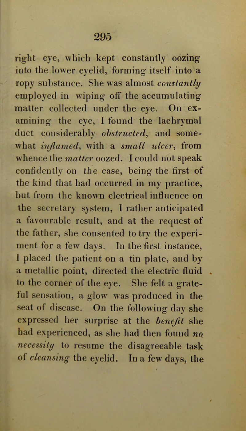 right eye, which kept constantly oozing into the lower eyelid, forming itself into a ropy substance. She was almost constantly employed in wiping off the accumulating matter collected under the eye. On ex- amining the eye, I found the lachrymal duct considerably obstructed^ and some- what inflamed, with a small ulcer, from whence the matter oozed. I could not speak confidently on the case, being the first of the kind that had occurred in my practice, but from the known electrical influence on the secretary system, I rather anticipated a favourable result, and at the request of the father, she consented to try the experi- ment for a few days. In the first instance, I placed the patient on a tin plate, and by a metallic point, directed the electric fluid . to the corner of the eye. She felt a grate- ful sensation, a glow was produced in the seat of disease. On the following day she expressed her surprise at the benefit she had experienced, as she had then found no necessity to resume the disagreeable task of cleansing the eyelid. In a few days, the