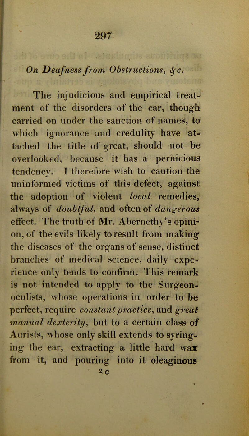 On Deafness from Obstructions^ The injudicious and empirical treat- ment of the disorders of the ear, though carried on under the sanction of names, to which ignorance and credulity have at- tached the title of great, should not be overlooked, because it has a pernicious tendency. I therefore wish to caution the uninformed victims of this defect, against the adoption of violent local remedies, always of doubtful^ and often of dangerous effect. The truth of Mr. Abernethy’s opini- on, of the evils likely to result from making the diseases of the organs of sense, distinct branches of medical science, daily expe- rience only tends to confirm. This remark is not intended to apply to the Surgeon- oculists, whose operations in order to be perfect, require constant practice, and great manual dexterity, but to a certain class of Aurists, whose only skill extends to syring- ing the ear, extracting a little hard wax from it, and pouring into it oleaginous 2 C