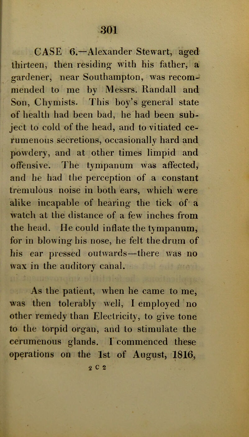 CASE 6.—Alexander Stewart, aged thirteen, then residing with his father, a gardener, near Southampton, was recom- mended to me by Messrs. Randall and Son, Chymists. This boy’s general state of health had been bad, be'had been sub- ject to cold of the head, and to vitiated ce- rumenous secretions, occasionally hard and powdery, and at other times limpid and offensive. The tympanum was affected, and he had the perception of a constant tremulous noise in both ears, which were alike incapable of hearing the tick of' a Avatch at the distance of a few inches from the head. He could inflate the tympanum, for in blowing his nose, he felt the drum of his ear pressed outwards—there was no wax in the auditory canal. As the patient, when he came to me, was then tolerably Aveli, I employed no other remedy than Electricity, to give tone to the torpid organ, and to stimulate the eerumenous glands. I commenced these operations on the 1st of August, 1816, 2 c 2