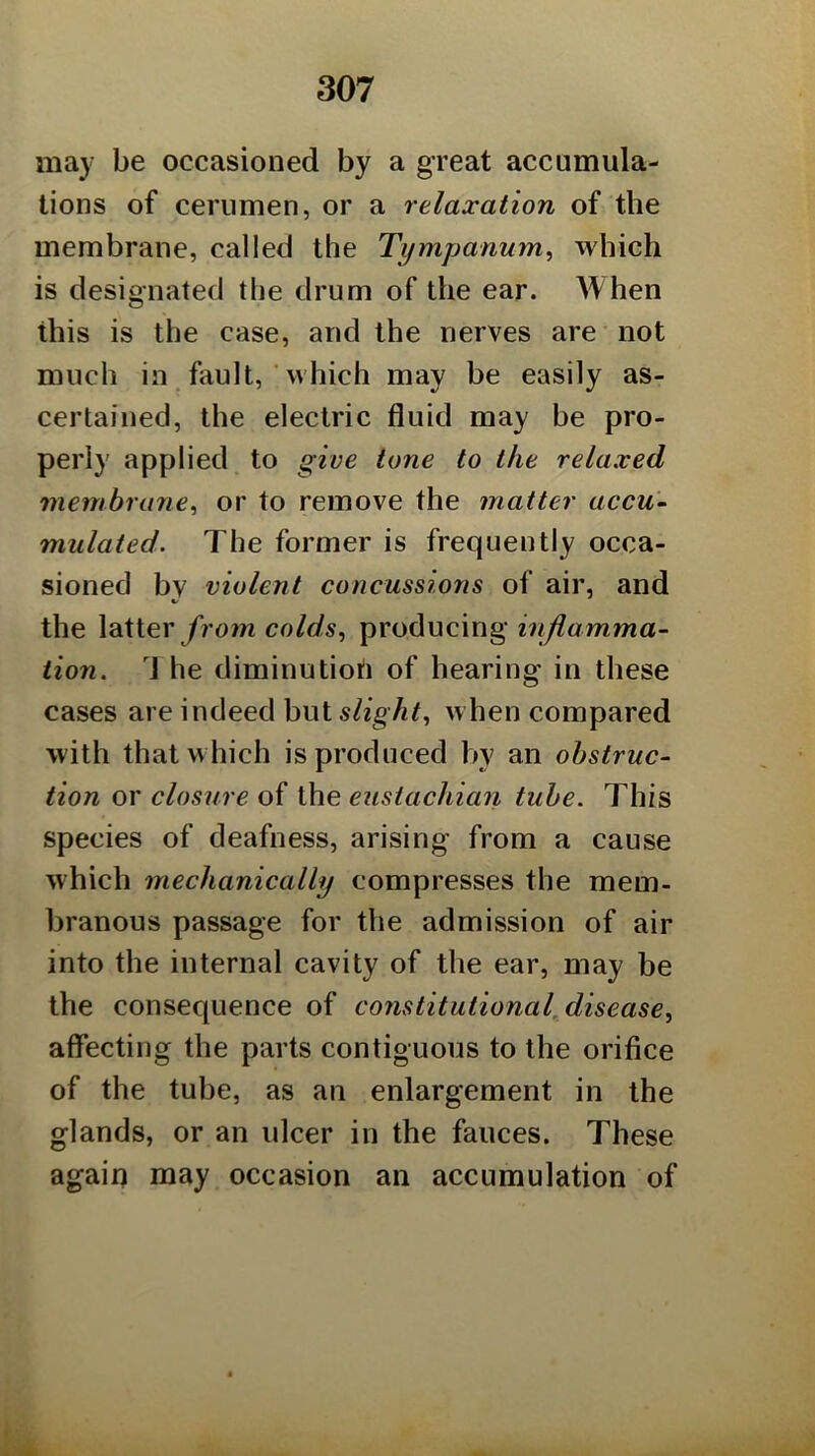 may be occasioned by a great accumula- tions of cerumen, or a relaxation of the membrane, called the Tympanum, which is designated the drum of the ear. When this is the case, and the nerves are not much in _ fault, ■ which may be easily as- certained, the electric fluid may be pro- perly applied to give tone to the relaxed membrane, or to remove the matter accu- mulated. The former is frequently occa- sioned by violent concussions of air, and the latter/? o?w colds, producing inflamma- tion. \ he diminution of hearing in these cases are indeed but slight, when compared with that which is produced by an obstruc- tion or closure of the eustachian tube. This species of deafness, arising from a cause Mhich mechanically compresses the mem- branous passage for the admission of air into the internal cavity of the ear, may be the consequence of constitutional disease, affecting the parts contiguous to the orifice of the tube, as an enlargement in the glands, or an ulcer in the fauces. These again may occasion an accumulation of