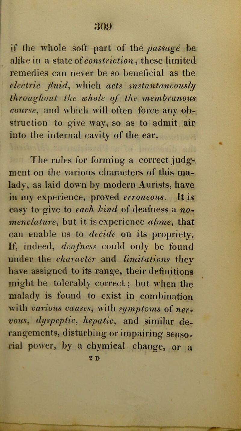 if the whole soft part of the passage be alike in a constriction., these limited remedies can never be so beneficial as the electric Jhiid, which acts instantaneously throughout the whole of the membranous course, and which will often force any ob- struction to give way, so as to admit air into the internal cavity of the ear. The rules for forming a correct judg- ment on the various characters of this ma- lady, as laid dow n by modern Aurists, have in my experience, proved erroneous. It is easy to give to each kind of deafness a wo- menclature, but it is experience alone, that can enable us to decide on its propriety. If, indeed, deafness could only be found under the character and limitations they have assigned to its range, their definitions might be tolerably correct; but when the malady is found to exist in combination with various causes, with symptoms of ner* vous, dyspeptic, hepatic, and similar de- rangements, disturbing or impairing senso- rial poAver, by a chymical change, or a