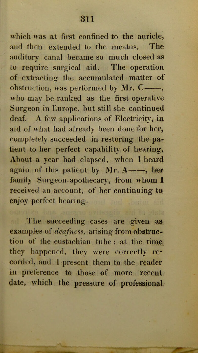 which was at first confined to the auricle, and then extended to the meatus. The auditory canal became so much closed as to require surgical aid. The operation of extracting the accumulated matter of obstruction, was performed by Mr. C , who may be ranked as the first operative Surgeon in Europe, but still she continued deaf. A few applications of Electricity, in aid of what had already been done for her, completely succeeded in restoring the pa- tient to her perfect capability of hearing. About a year had elapsed, when 1 heard again of this patient by Mr. A , her family Surgeon-apothecary, from whom I received an account, of her continuing ta enjoy perfect hearing. The succeeding cases are given as examples of deafness^ arising from obstruc- tion of the eustachian tube; at the tim^ they happened, they were correctly re- corded, and I present them to the reader in preference to those of more recent date, which the pressure of professional