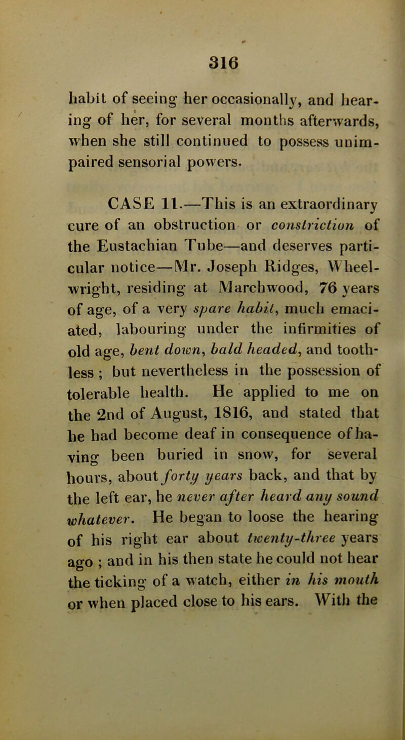 liabit of seeing her occasionally, and hear- ing of her, for several months afterwards, when she still continued to possess unim- paired sensorial powers. CASE 11.—This is an extraordinary cure of an obstruction or constriction of the Eustachian Tube—and deserves parti- cular notice—Mr. Joseph Ridges, Wheel- wright, residing at Marchwood, 76 years of age, of a very spare habit, much emaci- ated, labouring under the infirmities of old age, bent down, bald headed, and tooth- less ; but nevertheless in the possession of tolerable health. He applied to me on the 2nd of August, 1816, and stated that he had become deaf in consequence of ha- ving been buried in snow, for several hours, about forty years back, and that by the left ear, he never after heard any sound whatever. He began to loose the hearing of his right ear about twenty-three years ago ; and in his then state he could not hear the ticking of a w atch, either in his mouth or when placed close to his ears. With the