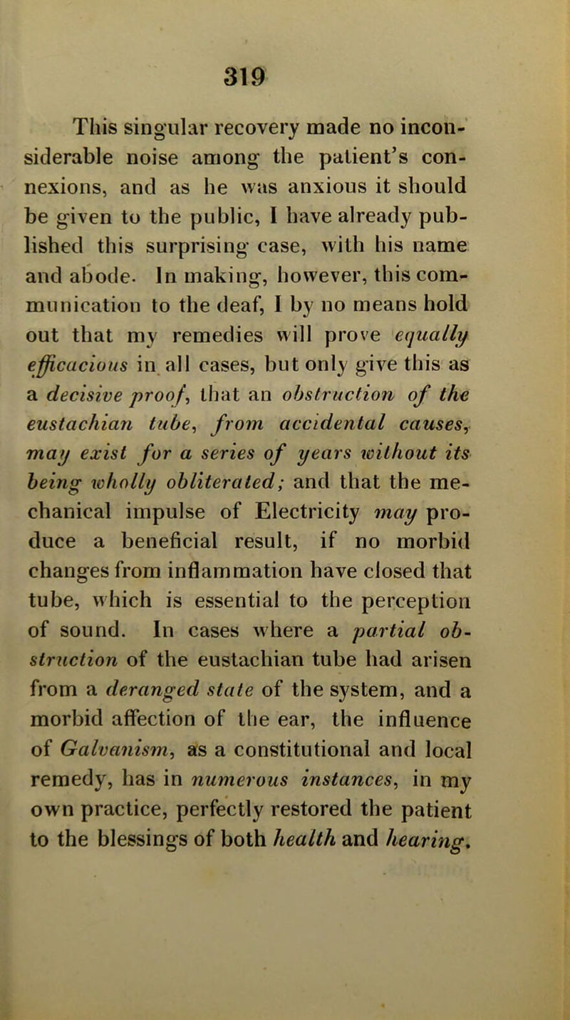 This singular recovery made no incon- siderable noise among the patient’s con- nexions, and as he was anxious it should be given to the public, I have already pub- lished this surprising case, with his name and abode. In making, however, this com- munication to the deaf, I by no means hold out that my remedies will prove equally efficacious in all cases, but only give this as a decisive proof, that an obstruction of the eustachian tube, from accidental causes, may exist for a series of years loithout its being wholly obliterated; and that the me- chanical impulse of Electricity may pro- duce a beneficial result, if no morbid changes from inflammation have closed that tube, which is essential to the perception of sound. In cases where a partial ob- struction of the eustachian tube had arisen from a deranged state of the system, and a morbid affection of the ear, the influence of Galvanism, as a constitutional and local remedy, has in numerous instances, in my own practice, perfectly restored the patient to the blessings of both health and hearing.