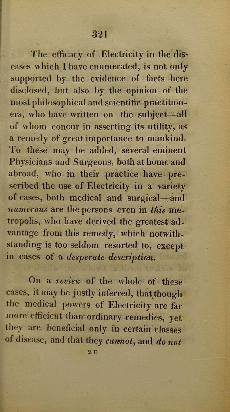 The efficacy of Electricity in the dis- eases which I have enumerated, is not only supported by the evidence of facts here disclosed, but also by the opinion of the most philosophical and scientific practition- ers, who have written on the subject—all of whom concur in asserting its utility, as a remedy of great importance to mankind. To these may be added, several eminent Physicians and Surgeons, both at home and abroad, who in their practice have-pre- scribed the use of Electricity in a variety of cases, both medical and surgical—and numerous are the persons even in this me- tropolis, who have derived the greatest ad- vantage from this remedy, which notwith- standing is too seldom resorted to, except in cases of a desperate description. On a review of the whole of these cases, it may be justly inferred, thatthough the medical powers of Electricity are far more efficient thamordinary remedies, yet they are beneficial only in certain classes of disease, and that they carmot^ and do not 2 E