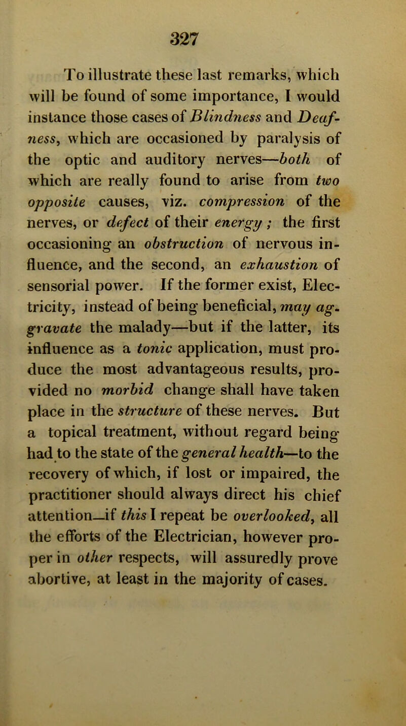 To illustrate these last remarks, which will be found of some importance, I would instance those cases of Blindness and Deaf- ness^ which are occasioned by paralysis of the optic and auditory nerves—both of which are really found to arise from two opposite causes, viz. compression of the nerves, or defect of their energy ; the first occasioning an obstruction of nervous in- fluence, and the second, an exhaustion of sensorial power. If the former exist, Elec- tricity, instead of being beneficial, may ag- gravate the malady—but if the latter, its influence as a tonic application, must pro- duce the most advantageous results, pro- vided no morbid change shall have taken place in the structure of these nerves. But a topical treatment, without regard being had to the state of the general health—to the recovery of which, if lost or impaired, the practitioner should always direct his chief attention_if this I repeat be overlooked^ all the efforts of the Electrician, however pro- per in other respects, will assuredly prove abortive, at least in the majority of cases.