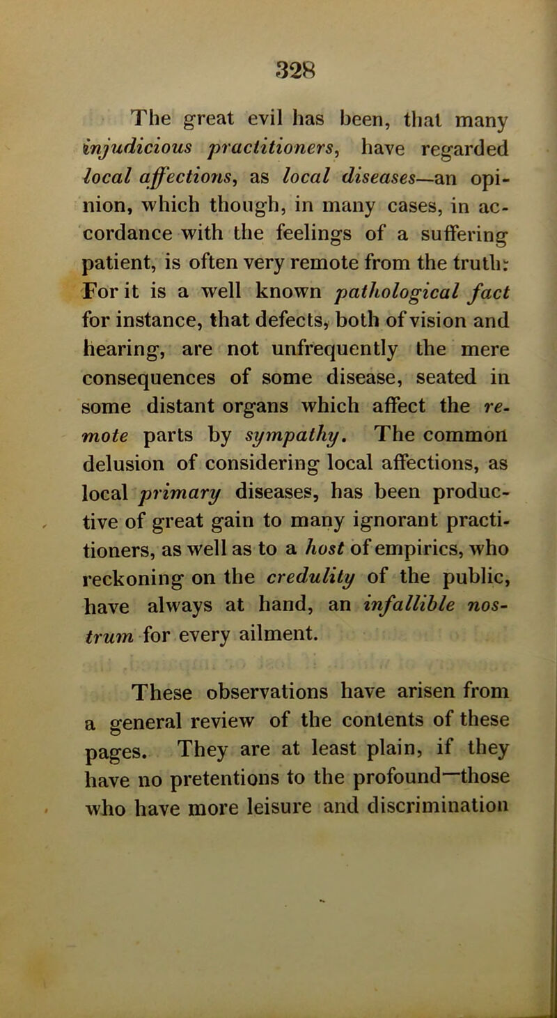 The great evil has been, that many injudicious practitioners, have regarded local affectiofis, as local diseases—an opi- nion, which though, in many cases, in ac- cordance with the feelings of a suffering patient, is often very remote from the truth: Tor it is a well known pathological fact for instance, that defects,, both of vision and hearing, are not unfrequently the mere consequences of some disease, seated in some distant organs which affect the re- mote parts by sympathy. The common delusion of considering local affections, as local primary diseases, has been produc- tive of great gain to many ignorant practi- tioners, as well as to a host of empirics, who reckoning on the credulity of the public, have always at hand, an infallible nos- trum for every ailment. These observations have arisen from a general review of the contents of these pages. They are at least plain, if they have no pretentions to the profound—those who have more leisure and discrimination