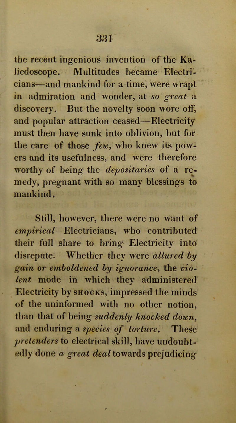 the recent ingenious invention of the Ka- liedoscope. Multitudes became Electri- cians—and mankind for a time, were wrapt in admiration and wonder, at so great a discovery. But the novelty soon wore off, and popular attraction ceased—Electricity must then have sunk into oblivion, but for the care of those few, who knew its pow- ers and its usefulness, and were therefore worthy of being the depositaries of a re- medy, pregnant with so many blessings to mankind. Still, however, there were no want of empirical Electricians, who contributed their full share to bring Electricity into disrepute. Whether they were allured'hy gain or emboldened hy ignorance, the vio- lent mode in which they administered' Electricity by shocks, impressed the minds of the uninformed with no other notion, than that of being suddenly knocked down, and enduring a species of torture. These pretenders to electrical skill, have undoubt- edly done a great dea/towards prejudicing