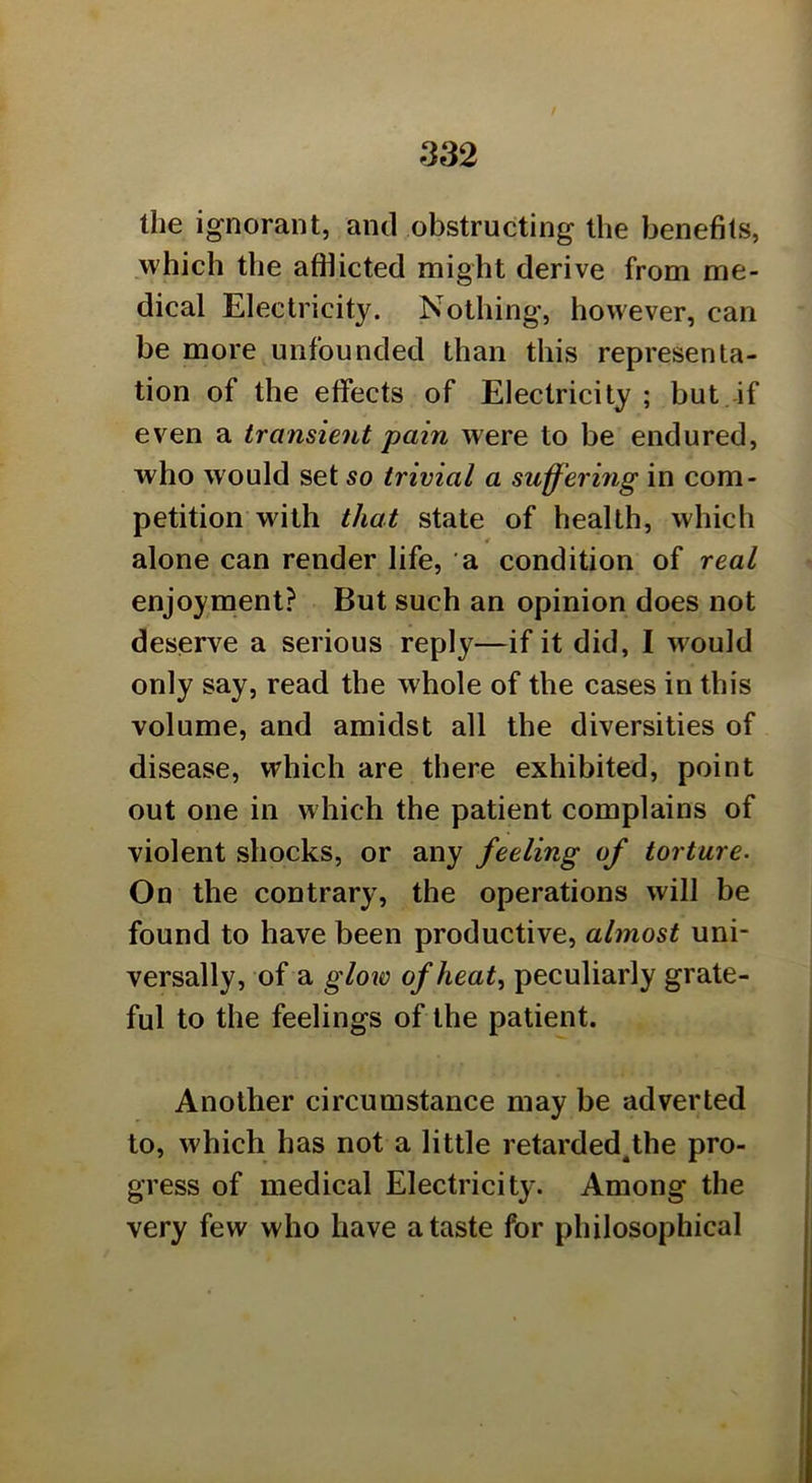 the ignorant, and obstructing the benefits, which the affiicted might derive from me- dical Electricity. Nothing, however, can be more unfounded than this representa- tion of the effects of Electricity ; but if even a transient pain were to be endured, who would set so trivial a suffering in com- petition wdth that state of health, which alone can render life, a condition of real enjoyment? But such an opinion does not deserve a serious reply—if it did, I would only say, read the whole of the cases in this volume, and amidst all the diversities of disease, which are there exhibited, point out one in which the patient complains of violent shocks, or any feeling of torture. On the contrary, the operations will be found to have been productive, almost uni- versally, of a glow of heat, peculiarly grate- ful to the feelings of the patient. Another circumstance may be adverted to, which has not a little retarded^he pro- gress of medical Electricity. Among the very few who have a taste for philosophical