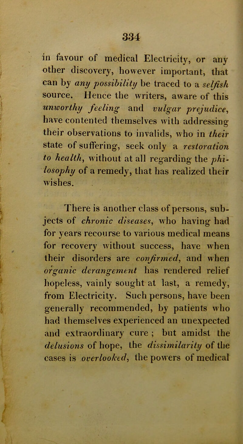 in favour of medical Electricity, or any other discovery, however important, that can by any possibility be traced to a selfish source. Hence the writers, aware of this unworthy feeling and vulgar prejudice, have contented themselves with addressing their observations to invalids, who in their state of suffering, seek only a restoration to health, without at all regarding the phi- losophy of a remedy, that has realized their wishes. There is another class of persons, sub- jects of chronic diseases, who having had for years recourse to various medical means for recovery without success, have w'hen their disorders are confirmed, and when organic derangement has rendered relief hopeless, vainly sought at last, a remedy, from Electricity. Such persons, have been generally recommended, by patients who had themselves experienced an unexpected and extraordinary cure ; but amidst the delusions of hope, the dissimilarity of the cases is overlooked, the powers of medical