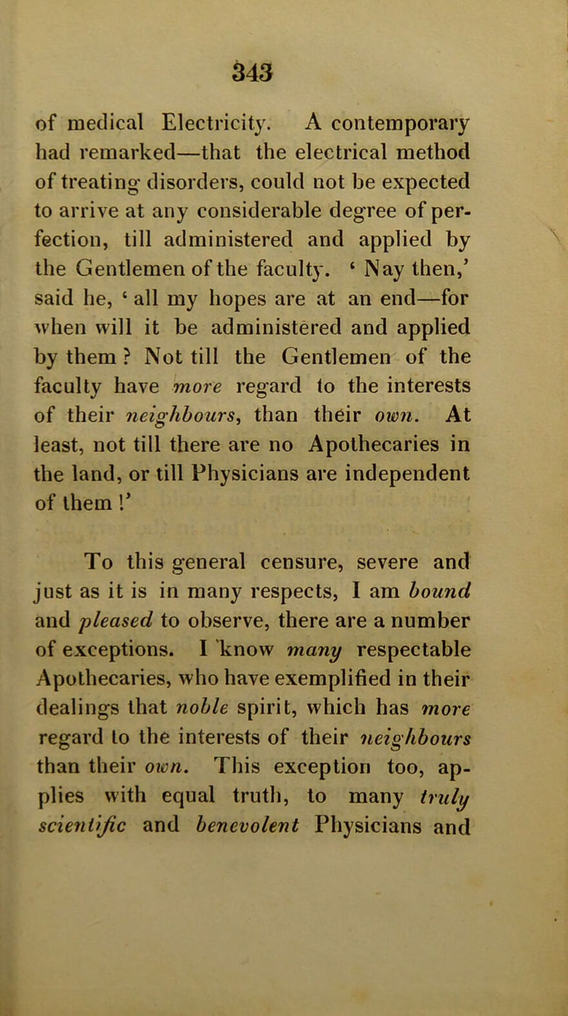 of medical Electricity. A contemporary had remarked—that the electrical method of treating disorders, could not be expected to arrive at any considerable degree of per- fection, till administered and applied by the Gentlemen of the faculty. ‘ Nay then, said he, ‘ all my hopes are at an end—for ^vhen will it be administered and applied by them ? Not till the Gentlemen of the faculty have more regard to the interests of their neighbours, than their own. At least, not till there are no Apothecaries in the land, or till Physicians are independent of them r To this general censure, severe and just as it is in many respects, I am hound and 'pleased to observe, there are a number of exceptions. I know many respectable Apothecaries, who have exemplified in their dealings that noble spirit, which has more regard to the interests of their neighbours than their own. This exception too, ap- plies with equal truth, to many truly scientific and benevolent Physicians and