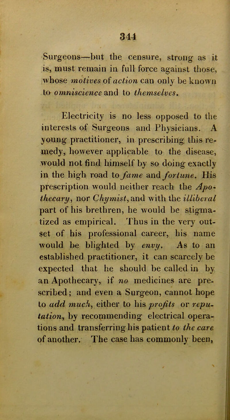 Surgeons—but the censure, strong as it is, must remain in full force against those, whose motives of action can only be known ta omniscience and to themselves. Electricity is no less opposed to the interests of Surgeons and Physicians. A young practitioner, in prescribing this re- medy, however applicable to the disease, would not 6nd himself by so doing exactly in the high road to fame and fortune. His prescription would neither reach the Apo* thecary^ nor and with the illiberal part of his brethren, he would be stigma- tized as empirical. Thus in the very out- set of his professional career, his name would be blighted by envy. As to an established practitioner, it can scarcely be expected that he should be called in by an Apothecary, if no medicines are pre- scribed; and even a Surgeon, cannot hope to add much, either to his profits or repu- tation, by recopimending electrical opera- tions and transferring his patient to the care of another. The case has commonly been,