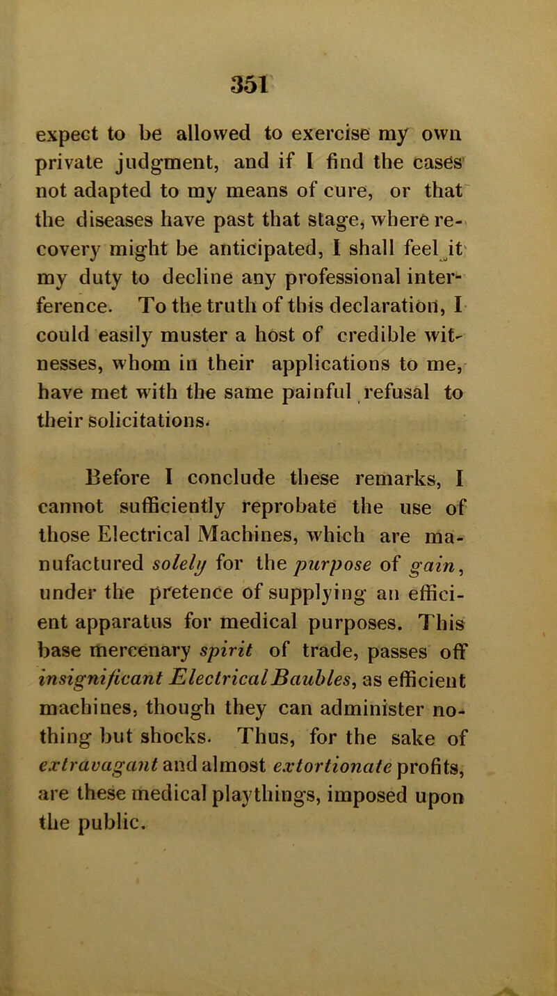 expect to be allowed to exercise my own private judgment, and if I find the cases' not adapted to my means of cure, or that' the diseases have past that stage, where re-« covery might be anticipated, I shall feel^it' my duty to decline any professional inter^’ ference. To the truth of this declaration, I could easily muster a host of credible wit- nesses, whom in their applications to me,- have met with the same painful refusal to their solicitations. Before I conclude these remarks, I cannot sufficiently reprobate the use of those Electrical Machines, which are ma- nufactured solely for \he purpose of gain^ under the pretence of supplying an effici- ent apparatus for medical purposes. This base mercenary spirit of trade, passes off insignificant Electrical Baubles, as efficient machines, though they can administer no- thing but shocks. Thus, for the sake of extravagant and almost extortionate profits, are these medical playthings, imposed upon the public.