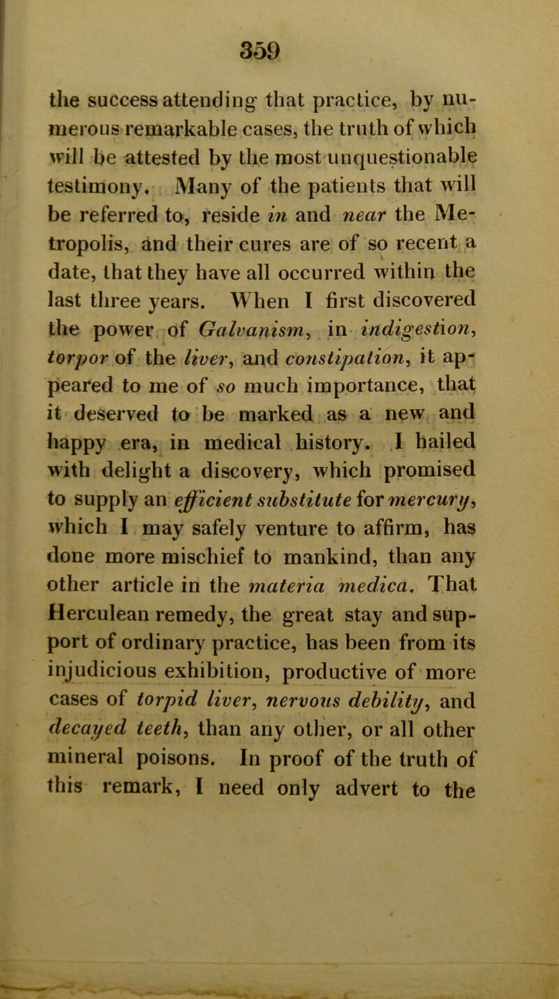 the success attending that practice, by nu- merous remarkable cases, the truth of which will be attesteel by the most unquestionable testimony. Many of the patients that will be referred to, reside in and near the Me- tropolis, and their cures are of so recent a date, that they have all occurred within the last three years. When I first discovered the power of Galvanism^ in indigestion, torpor of the liver, and constipation, it ap- peared to me of so much importance, that it deserved to be marked as a new and happy era, in medical history. .1 hailed with delight a discovery, which promised to supply an efficient substitute iormer cury, which I may safely venture to affirm, has done more mischief to mankind, than any other article in the materia medica. That Herculean remedy, the great stay and sup- port of ordinary practice, has been from its injudicious exhibition, productive of more cases of torpid liver, nervous debility, and decayed teeth, than any other, or all other mineral poisons. In proof of the truth of this remark, I need only advert to the
