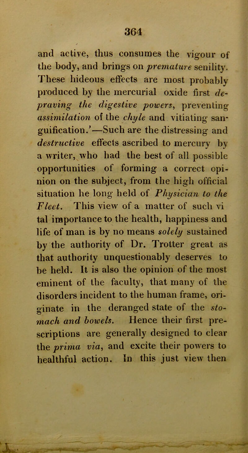 and active, thus consumes the vigour of the body, and brings on premature senility. These hideous effects are most probably produced by the mercurial oxide first de- praving the digestive powers^ preventing assimilation of the chyle and vitiating san- guification.'—Such are the distressing and destructive effects ascribed to mercury by a writer, who had the best of all possible opportunities of forming a correct opi- nion on the subject, from the high official situation he long held of Physician to the Fleet. This view of a matter of such vi tal inaportance to the health, happiness and life of man is by no means solely sustained by the authority of Dr. Trotter great as that authority unquestionably deserves to be held. It is also the opinion of the most eminent of the faculty, that many of the disorders incident to the human frame, ori- ginate in the deranged state of the sto~ mach and bowels. Hence their first pre- scriptions are generally designed to clear the prima via, and excite their powers to healthful action. In this just view then