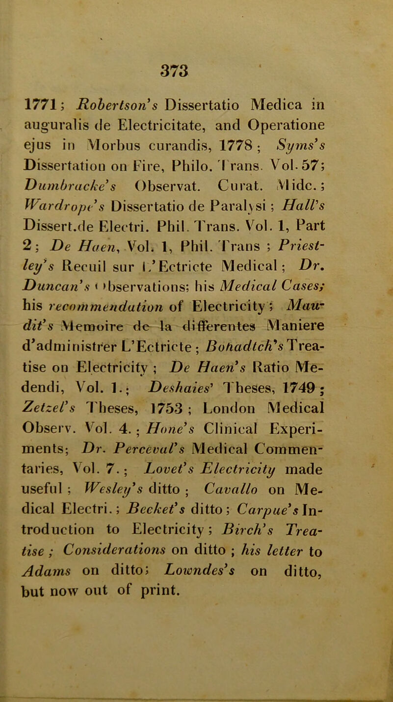 1771; Robertson*s Dissertatio Medica in auguralis de Electricitate, and Operatione ejus in VIorbus curandis, 1778 ; Syms*s Dissertation on Eire, Philo. I'rans. Vol-57; Uiunbracke*s Observat. Curat. iVlidc.; Wardropv s Dissertatio de Paral\si; Hall’s Dissert.de Electri. Phil. Trans. Vol. 1, Part 2; De Haen^ YoX. 1, Phil. Frans ; Priest- ley*s Recuil sur l/Ectricte Medical; Dr. Duncan s < >bservations; his Medical Cases; his recommendation of Electricity ? Mau~ dit*s Memoire de la ditferentes Maniere d’adniinistrer L’Ectricte; Trea- tise on Electricity ; De Haen s Ratio Me- dendi, Vol. 1.; Deshaies' Theses, 1749; Zetzel*s Theses, 1753 ; London Medical Observ. Vol. 4.; Hone*s Clinical Experi- ments; Dr. Perceval*s Medical Commeii taries, Vol. 7.; Lovet*s Electricity made useful ; Wesley’s ditto ; Cavallo on Me- dical Electri.; Bccket*s ditto; Carpue*s\n- troduction to Electricity; Birch’s Trea- tise ; Considerations on ditto ; his letter to Adams on ditto; Lowndes’s on ditto, but now out of print.