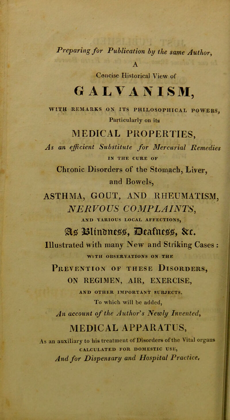 Preparing for Publication by the same Author^ A Concise Historical View of GALVANISM, WITH REMARKS ON ITS PHILOSOPHICAL POWERS, Particularly on its MEDICAL PROPERTIES, As an efficient Substitute for Mercurial Remedies IN THE CURE OF Chronic Disorders of the Stomach, Liver, and Bowels, ASTHMA, GOUT, AND RHEUMATISM, NERVOUS COMPLAINTS, AND VARIOUS LOCAL AFFECTIONS, ^0 2$Hntme00, iieafnf00, Illustrated with many New and Striking Cases ; WITH OBSERVATIONS ON THE Prevention of these Disorders, ON REGIMEN, AIR, EXERCISE, AND OTHER IMPORTANT SUBJECTS. To which will be added, An account of the Author's Newly Invented, MEDICAL APPARATUS. As an auxiliary to his treatment of Disorders of the Vital organs CALCULATED FOR DOMESTIC USE, And for Dispensary and Hospital Practice.