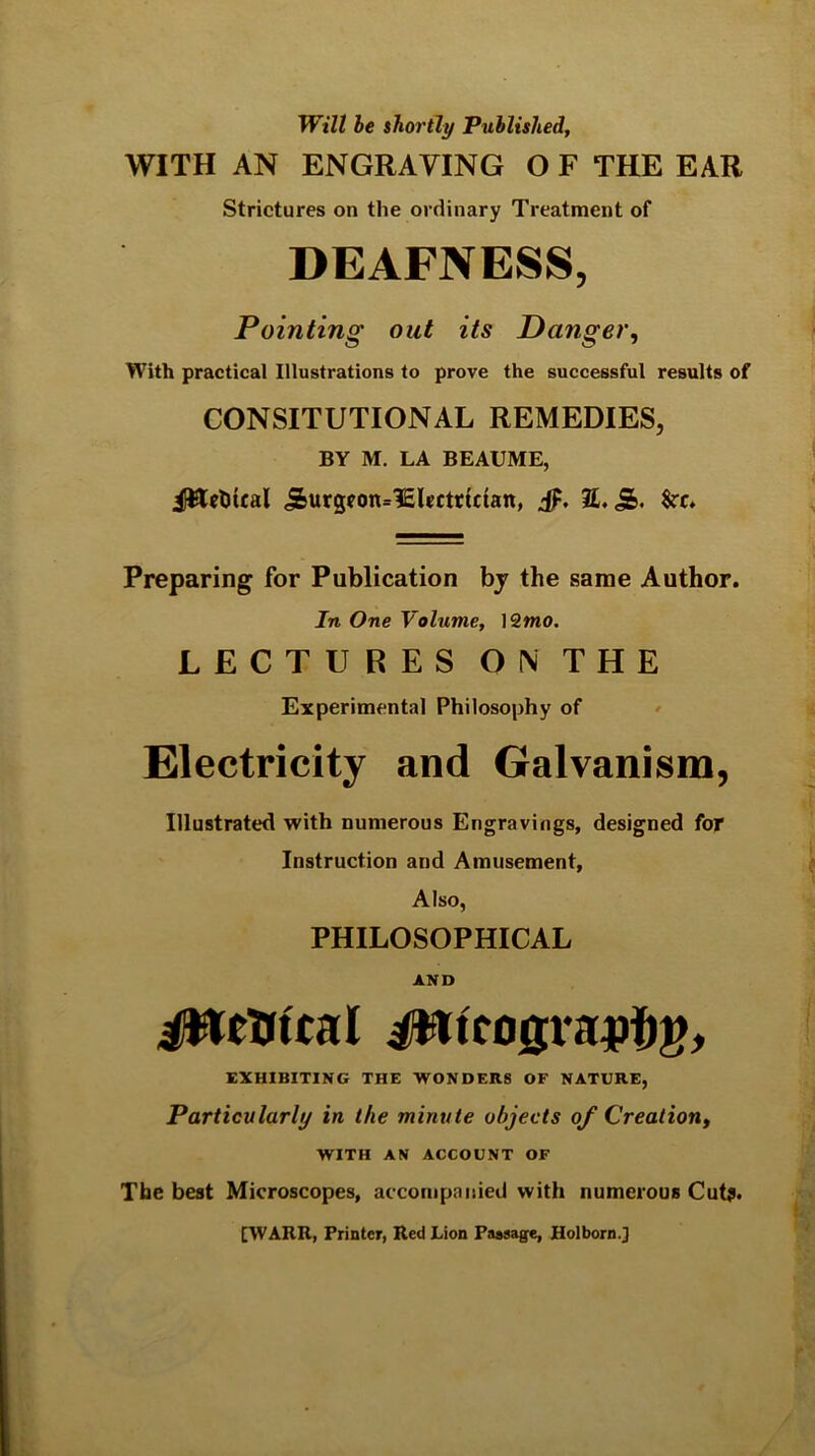 Will he ihortly Published, WITH AN ENGRAVING O F THE EAR Strictures on the ordinary Treatment of DEAFNESS, Pointing out its Danger, With practical Illustrations to prove the successful results of CONSITUTIONAL REMEDIES, BY M. LA BEAUME, iltteliical ^urgcon^lElrctticfan, E. Preparing for Publication bj the same Author. In One Volume, ]2mo. LECTURES ON THE Experimental Philosophy of . Electricity and Galvanism, Illustrated with numerous Engravings, designed for Instruction and Amusement, Also, PHILOSOPHICAL AND EXHIBITING THE WONDERS OF NATURE, Particularly in the minute objects of Creation, WITH AN ACCOUNT OF The best Microscopes, accompanied with numerous Cut?. [WARR, Printer, Red Lion Passage, Holborn.]