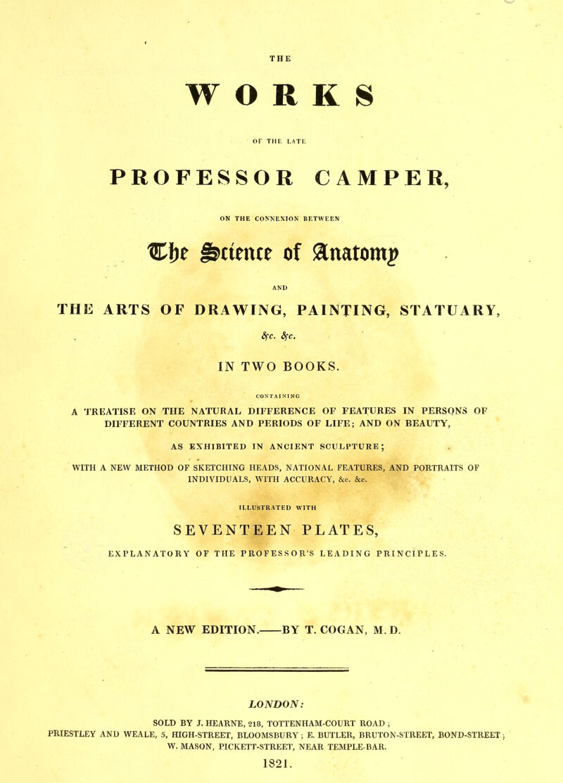 THE WORKS OF THE LATE PROFESSOR CAMPER, ON THE CONNEXION BETWEEN Cbe Science of sanatom^ AND THE ARTS OF DRAWING, PAINTING, STATUARY, fyc. fyc. IN TWO BOOKS. CONTAINING A TREATISE ON THE NATURAL DIFFERENCE OF FEATURES IN PERSONS OF DIFFERENT COUNTRIES AND PERIODS OF LIFE; AND ON BEAUTY, AS EXHIBITED IN ANCIENT SCULPTURE; WITH A NEW METHOD OF SKETCHING HEADS, NATIONAL FEATURES, AND PORTRAITS OF INDIVIDUALS, WITH ACCURACY, &c. &c. ILLUSTRATED WITH SEVENTEEN PLATES, EXPLANATORY OF THE PROFESSOR’S LEADING PRINCIPLES. A NEW EDITION. BY T. COGAN, M.D. LONDON: SOLD BY J. HEARNE, 218, TOTTENHAM-COURT ROAD ; PRIESTLEY AND WEALE, 5, HIGH-STREET, BLOOMSBURY; E. BUTLER, BRUTON-STREET, BOND-STREET; W. MASON, PICKETT-STREET, NEAR TEMPLE-BAR. 1321.