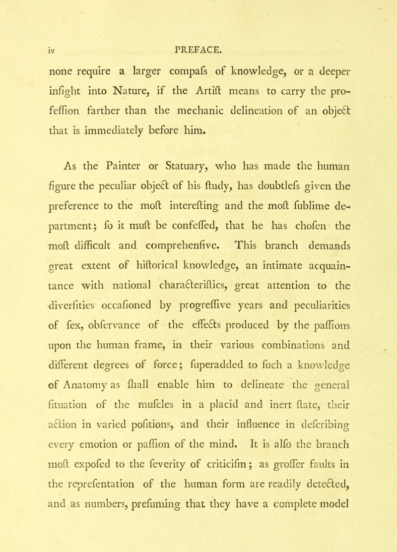 none require a larger compafs of knowledge, or a deeper infight into Nature, if the Artift means to carry the pro-* feffion farther than the mechanic delineation of an obje£t that is immediately before him. As the Painter or Statuary, who has made the human figure the peculiar object of his ftudy, has doubtlefs given the preference to the mod intereding and the mod fublime de^ partment; fo it mud be confefled, that he has chofen the mod difficult and comprehenfive. This branch demands great extent of hidorical knowledge, an intimate acquain-* tance with national charafteridics, great attention to the diverfities occafioned by progreffive years and peculiarities of fex, obfervance of the effe&s produced by the paffions upon the human frame, in their various combinations and different degrees of force; fuperadded to fuch a knowledge of Anatomy as [hall enable him to delineate the general fituation of the mufcles in a placid and inert date, their aftion in varied pofitions, and their influence in defcribing every emotion or paffion of the mind. It is alfo the branch mod expofed to the feverity of criticifm; as grofler faults in the reprefentation of the human form are readily detected, and as numbers, prefuming that they have a complete model