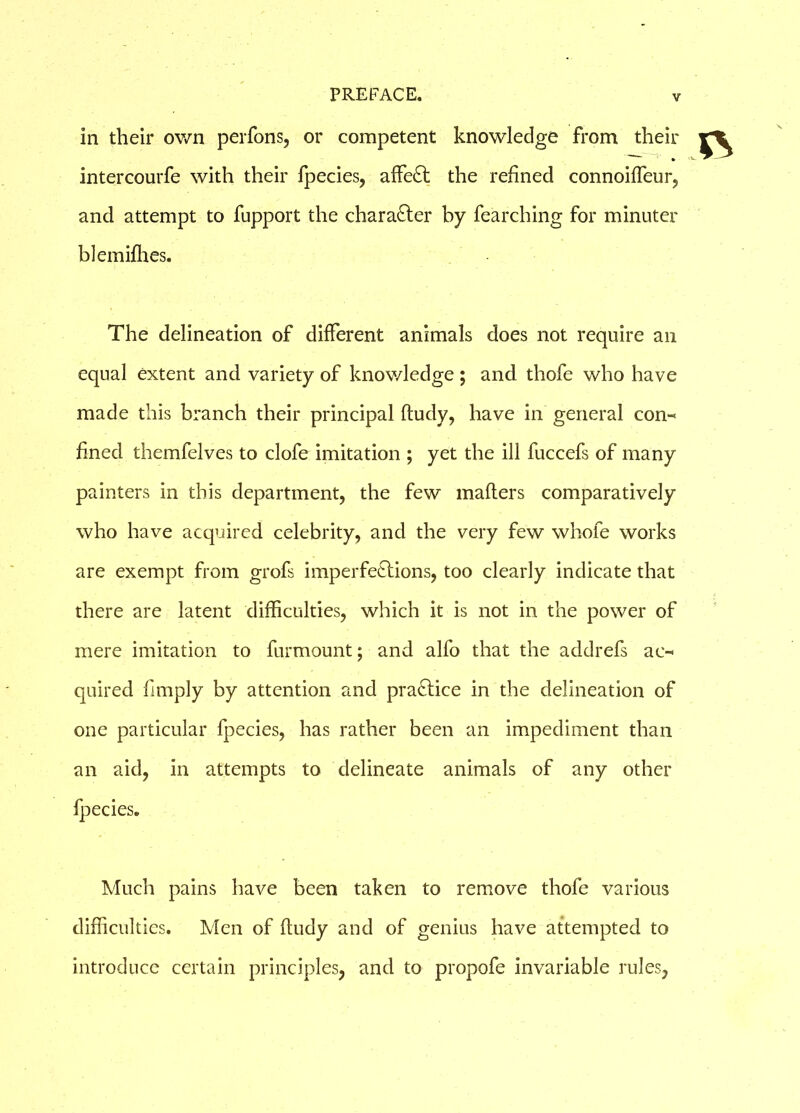 in their own perfons, or competent knowledge from their » intercourfe with their fpecies, affeCt the refined connoiffeur, and attempt to fupport the character by fearching for minuter blemifhes. The delineation of different animals does not require an equal extent and variety of knowledge ; and thofe who have made this branch their principal ftudy, have in general con-* fined themfelves to clofe imitation ; yet the ill fuccefs of many painters in this department, the few maflers comparatively who have acquired celebrity, and the very few whofe works are exempt from grofs imperfections, too clearly indicate that there are latent difficulties, which it is not in the power of mere imitation to furmount; and alfo that the addrefs ac-* quired fimply by attention and practice in the delineation of one particular fpecies, has rather been an impediment than an aid, in attempts to delineate animals of any other fpecies. Much pains have been taken to remove thofe various difficulties. Men of fludy and of genius have attempted to introduce certain principles, and to propofe invariable rules,