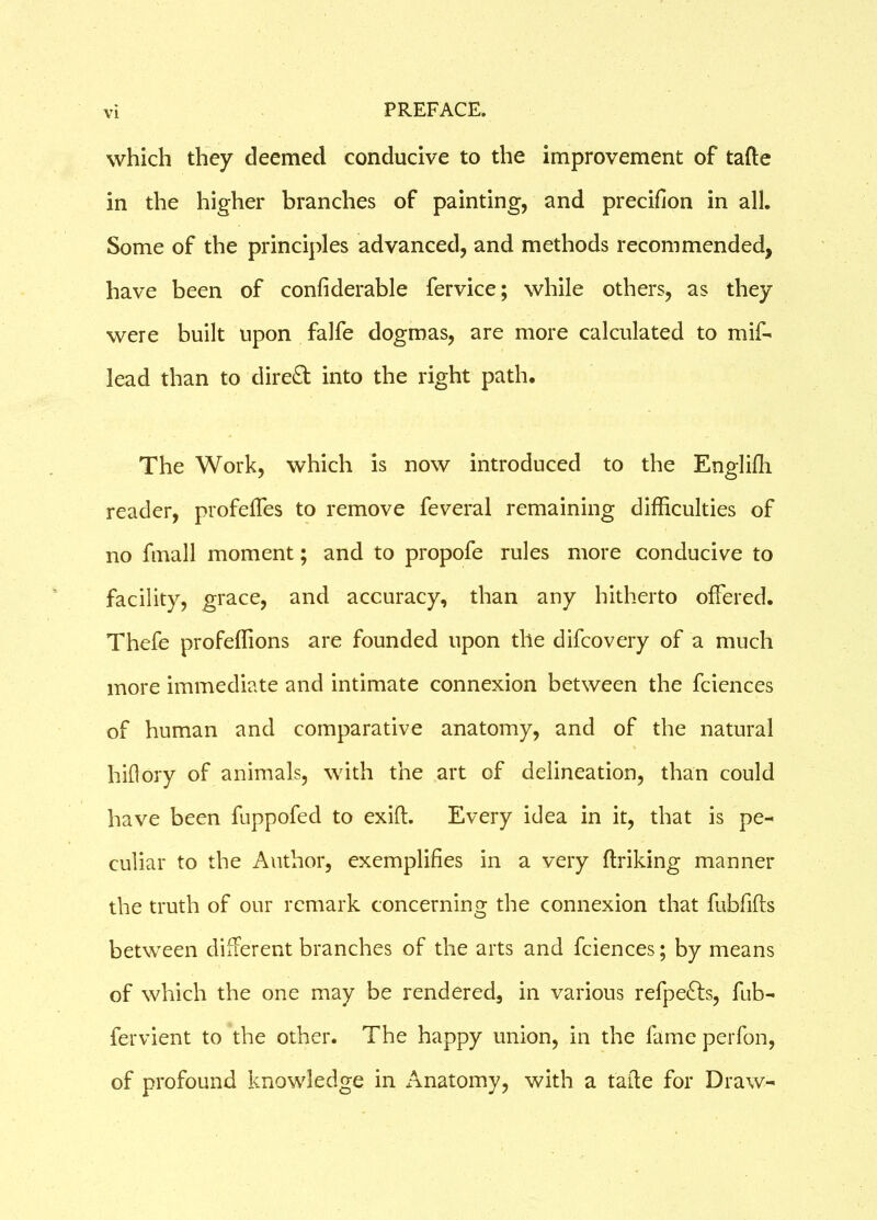 which they deemed conducive to the improvement of tafte in the higher branches of painting, and precifion in all. Some of the principles advanced, and methods recommended, have been of confiderable fervice; while others, as they were built upon falfe dogmas, are more calculated to mif- lead than to dire£t into the right path. The Work, which is now introduced to the Englifh. reader, profefles to remove feveral remaining difficulties of no fmall moment; and to propofe rules more conducive to facility, grace, and accuracy, than any hitherto offered. Thefe profeffions are founded upon the difcovery of a much more immediate and intimate connexion between the fciences of human and comparative anatomy, and of the natural hiflory of animals, with the art of delineation, than could have been fuppofed to exift. Every idea in it, that is pe- culiar to the Author, exemplifies in a very finking manner the truth of our remark concerning the connexion that fubfifts between different branches of the arts and fciences; by means of which the one may be rendered, in various refpefts, fub- fervient to the other. The happy union, in the lame perfon, of profound knowledge in Anatomy, with a taffe for Draw-