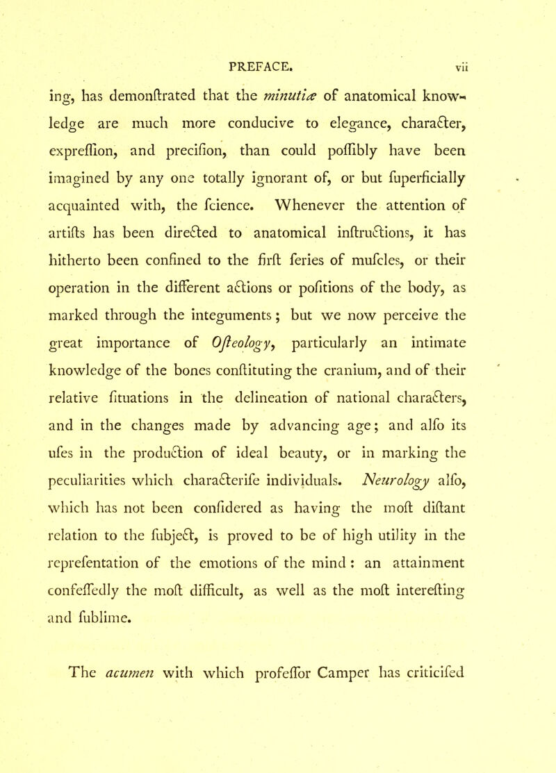 ing, has demonflrated that the minut'ue of anatomical know-’ ledge are much more conducive to elegance, character, expreffion, and precifion, than could poffibly have been imagined by any one totally ignorant of, or but fuperficially acquainted with, the fcience. Whenever the attention of artifls has been directed to anatomical inftruCtions, it has hitherto been confined to the firft feries of mufcles, or their operation in the different aCtions or pofitions of the body, as marked through the integuments; but we now perceive the great importance of Ofleology, particularly an intimate knowledge of the bones conflituting the cranium, and of their relative fituations in the delineation of national characters, and in the changes made by advancing age; and alfo its ufes in the production of ideal beauty, or in marking the peculiarities which charaCterife individuals. Neurology alfo, which has not been confldered as having the moft diftant relation to the fubjeCt, is proved to be of high utility in the reprefentation of the emotions of the mind : an attainment confeffedly the moft difficult, as well as the moft interefting and fublime. The acumen with which profeffor Camper has criticifed