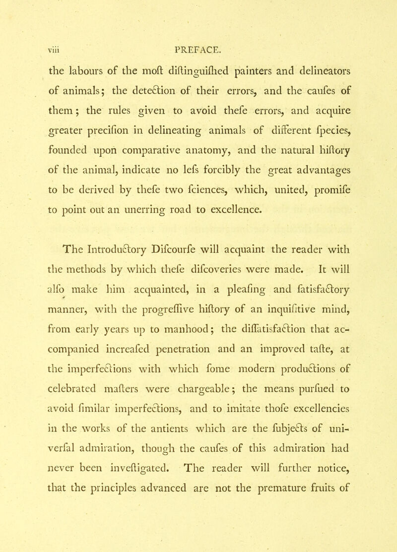 the labours of the moft diftinguifhed painters and delineators of animals; the detection of their errors, and the caufes of them; the rules given to avoid thefe errors, and acquire greater precifion in delineating animals of different fpecies, founded upon comparative anatomy, and the natural hiflory of the animal, indicate no lefs forcibly the great advantages to be derived by thefe two fciences, which, united, promife to point out an unerring road to excellence. The Introductory Difcourfe will acquaint the reader with the methods by which thefe difcoveries were made. It will alfo make him acquainted, in a pleating and fatisfa&ory manner, with the progreffive hiflory of an inquifitive mind, from early years up to manhood; the diffatisfaCtion that ac- companied increafed penetration and an improved tafte, at the imperfections with which fome modern productions of celebrated matters were chargeable; the means purfued to avoid fimilar imperfeCtions, and to imitate thofe excellencies in the works of the antients which are the fubjeCts of uni- verfal admiration, though the caufes of this admiration had never been inveftigated. The reader will further notice, that the principles advanced are not the premature fruits of