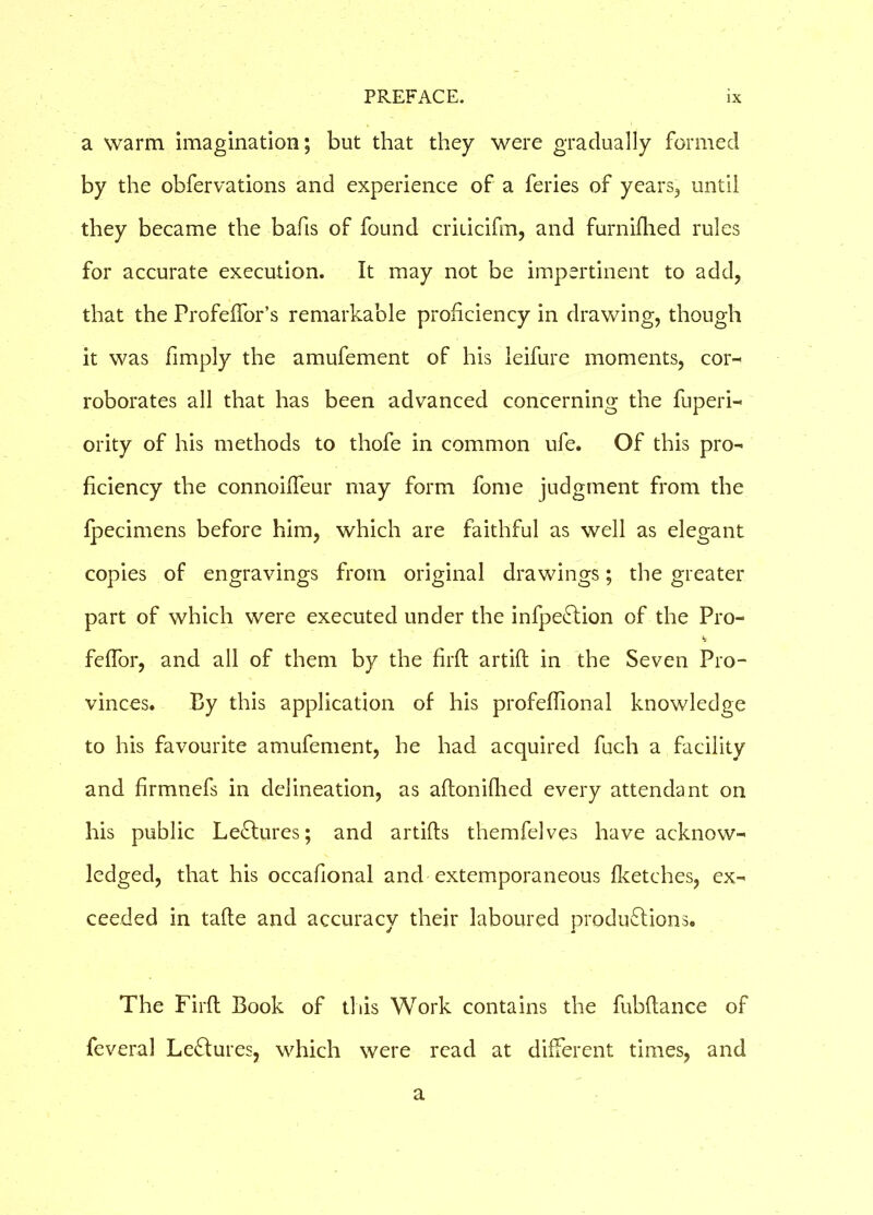 a warm imagination; but that they were gradually formed by the obfervations and experience of a feries of years, until they became the bafis of found criiicifm, and furnifhed rules for accurate execution. It may not be impertinent to add, that the Profeffor’s remarkable proficiency in drawing, though it was fimply the amufement of his leifure moments, cor- roborates all that has been advanced concerning the fuperi- ority of his methods to thofe in common ufe. Of this pro- ficiency the connoilfeur may form fome judgment from the fpecimens before him, which are faithful as well as elegant copies of engravings from original drawings; the greater part of which were executed under the infpeCtion of the Pro- feffor, and all of them by the firft artifl in the Seven Pro- vinces. By this application of his profeffional knowledge to his favourite amufement, he had acquired fuch a facility and firmnefs in delineation, as aftonifhed every attendant on his public Lectures; and artifts themfelves have acknow- ledged, that his occafional and extemporaneous fketches, ex- ceeded in tafte and accuracy their laboured productions. The Firft Book of this Work contains the fubftance of feveral LeCtures, which were read at different times, and a