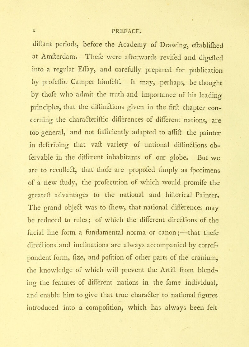 diftant periods, before the Academy of Drawing, eftabliftied at A rafter dam. Thefe were afterwards revifed and digefted into a regular Elay, and carefully prepared for publication by profeftbr Camper himfelf. It may, perhaps, be thought / by thofe who admit the truth and importance of his leading principles, that the diftinCtions given in the firft chapter con-* cerning the charaCteriftic differences of different nations, are too general, and not fufficiently adapted to aflift the painter in defcribing that vaft variety of national diftinCtions ob- fervable in the different inhabitants of our globe. But we are to recollect, that thofe are propofed fimply as fpecimens of a new ftudy, the profecution of which would promife the greateft advantages to the national and hiftorical Painter. The grand object was to ftiew, that national differences may be reduced to rules; of which the different directions of the facial line form a fundamental norma or canonthat thefe directions and inclinations are always accompanied by corref- pondent form, ftze, and pofition of other parts of the cranium, the knowledge of which will prevent the Artift from blend- ing the features of different nations in the fame individual, and enable him to give that true character to national figures introduced into a compofition, which has always been felt