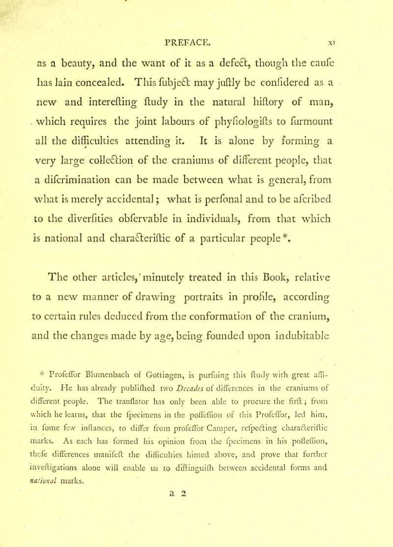 as a beauty, and the want of it as a defeat, though the caufe has lain concealed. This fubjeft may juftly be confidered as a new and interefting ftudy in the natural hiftory of man, which requires the joint labours of phyfiologifts to furmount all the difficulties attending it. It is alone by forming a very large collection of the craniums of different people, that a difcrimination can be made between what is general, from what is merely accidental; what is perfonal and to be afcribed to the diverfities obfervable in individuals, from that which is national and charaCteriftic of a particular people*. The other articles,'minutely treated in this Book, relative to a new manner of drawing portraits in profile, according to certain rules deduced from the conformation of the cranium, and the changes made by age, being founded upon indubitable * Profeffor Blumenbach of Gottingen, is purfuing this ftudy with great affi- duity. He has already publifhed two Decades of differences in the craniums of different people. The tranflator has only been able to procure the firft; from which he learns, that the fpecimens in the poffeflion of this Profeffor, Jed him, in fome few inftances, to differ from profeffor Camper, refpe&ing charadteriftic marks. As each has formed his opinion from the fpecimens in his poffeffion, thcfe differences manifeft the difficulties hinted above, and prove that further inveftigations alone will enable us to diftinguilh between accidental forms and national marks. a 2