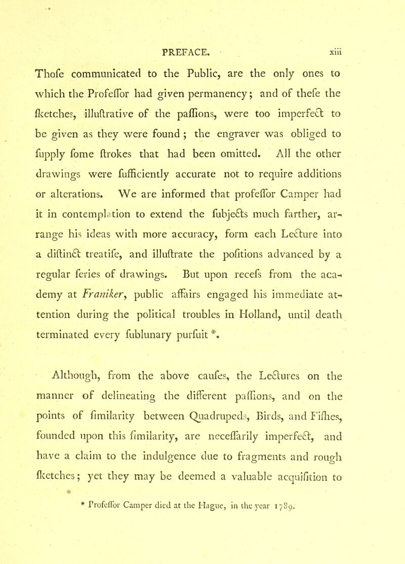 Thofe communicated to the Public, are the only ones to which the Profeffor had given permanency; and of thefe the {ketches, illuflrative of the paflions, were too imperfect to be given as they were found ; the engraver was obliged to fupply fome ftrokes that had been omitted. All the other drawings were fufficiently accurate not to require additions or alterations. We are informed that profelfor Camper had it in contemplation to extend the fubjefts much farther, ar- range his ideas with more accuracy, form each Lecture into a diftinft treatife, and illuftrate the pofitions advanced by a regular feries of drawings. But upon recefs from the aca- demy at Franiker, public affairs engaged his immediate at- tention during the political troubles in Holland, until death terminated every fublunary purfuit *. Although, from the above caufes, the Lectures on the manner of delineating the different paflions, and on the points of fimilarity between Quadrupeds, Birds, and Fifhes, founded upon this fimilarity, are necelfarily imperfect, and have a claim to the indulgence due to fragments and rough Iketches; yet they may be deemed a valuable acquifition to ® ■ * Profeffor Camper died at the Hague, in the year 1789.