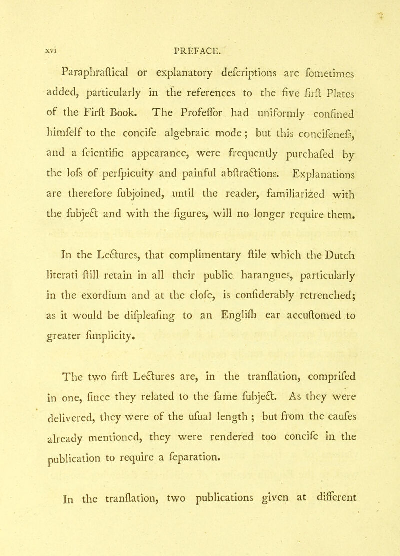 Faraphraflical or explanatory defcriptions are fometimes added, particularly in the references to the five fil'd Plates of the Fird Book. The Profeflor had uniformly confined himfelf to the concife algebraic mode; but this concifenefs, and a fcientific appearance, were frequently purchafed by the lofs of perfpicuity and painful abdraftions. Explanations are therefore fubjoined, until the reader, familiarized with the fubje£t and with the figures, will no longer require them. In the Lectures, that complimentary dile which the Dutch literati dill retain in all their public harangues, particularly in the exordium and at the clofe, is confiderably retrenched; as it would be difpleafing to an Englifti ear accudomed to greater fimplicity. The two fird Le&ures are, in the trandation, comprifed in one, fince they related to the fame fubje£t. As they were delivered, they were of the ufual length ; but from the caufes already mentioned, they were rendered too concife in the publication to require a feparation. In the trandation, two publications given at different