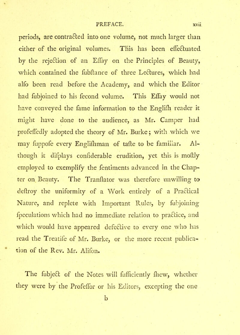 periods, are contracted into one volume, not much larger than either of the original volumes. This has been effectuated by the rejection of an Eifay on the Principles of Beauty, which contained the fubltance of three Lectures, which had alfo been read before the Academy, and which the Editor had fubjoined to his fecond volume. This EfTay would not have conveyed the fame information to the Englilh reader it might have done to the audience, as Mr. Camper had profeffedly adopted the theory of Mr. Burke; with which we may fuppofe every Englishman of tafte to be familiar. Al- though it difplays confiderable erudition, yet this is moldy employed to exemplify the fentiments advanced in the Chap- ter on Beauty. The Tranflator was therefore unwilling to deltroy the uniformity of a Work entirely of a Practical Nature, and replete with Important Rules, by fubjoining fpeculations which had no immediate relation to practice, and which would have appeared defective to every one who has read the Treatife of Mr. Burke, or the more recent publica- tion of the Rev. Mr. Alifon. The fubje£t of the Notes will fufficiently (hew, whether they were by the Profefibr or his Editors, excepting the one b