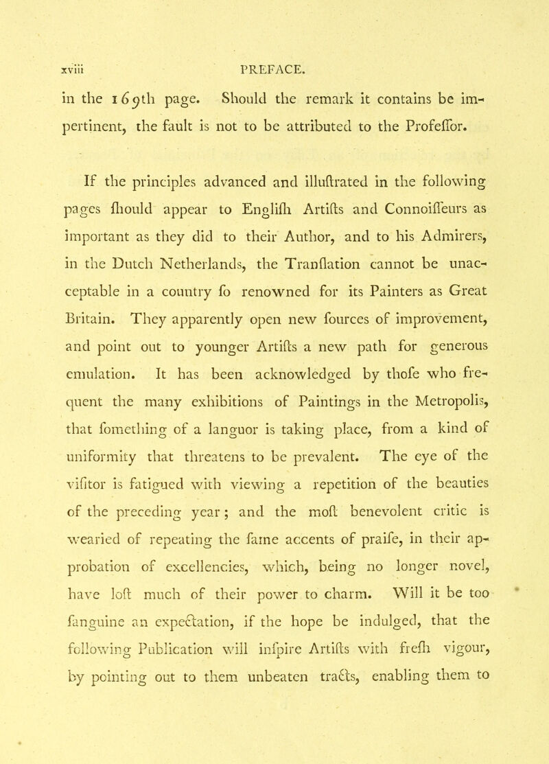 in the 169th page. Should the remark it contains be im- pertinent, the fault is not to be attributed to the Profeftor. If the principles advanced and illuftrated in the following pages fhould appear to Engliili Artifts and Connoifteurs as important as they did to their Author, and to his Admirers, in the Dutch Netherlands, the Tranflation cannot be unac- ceptable in a country fo renowned for its Painters as Great Britain. They apparently open new fources of improvement, and point out to younger Artifcs a new path for generous emulation. It has been acknowledged by thofe who fre- cpent the many exhibitions of Paintings in the Metropolis, that fomething of a languor is taking place, from a kind of uniformity that threatens to be prevalent. The eye of the vifitor is fatigued with viewing a repetition of the beauties of the preceding year; and the moft benevolent critic is wearied of repeating the fame accents of praife, in their ap- probation of excellencies, which, being no longer novel, have loft much of their power to charm. Will it be too fanguine an expectation, if the hope be indulged, that the following Publication will infpire Artifts with frefh vigour, by pointing out to them unbeaten tracts, enabling them to