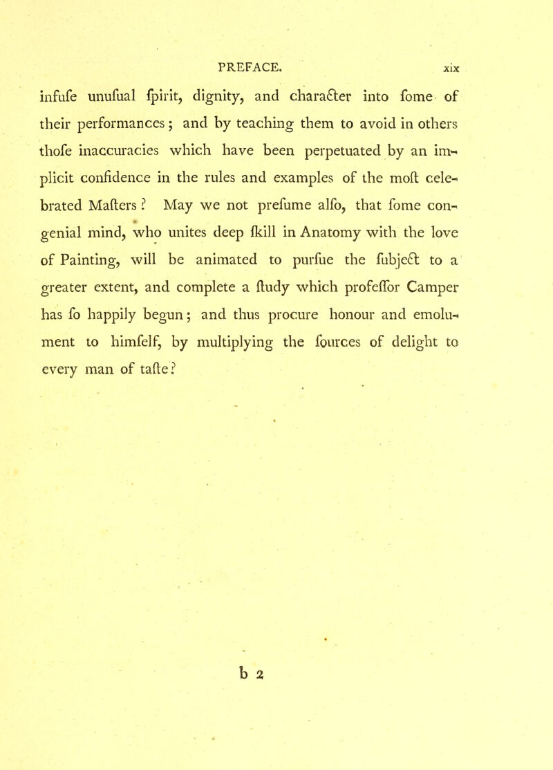 infufe unufual fpirit, dignity, and character into fome of their performances; and by teaching them to avoid in others thofe inaccuracies which have been perpetuated by an im- plicit confidence in the rules and examples of the moft cele- brated Matters ? May we not prefume alfo, that fome con- genial mind, who unites deep (kill in Anatomy with the love of Painting, will be animated to purfue the fubje£t to a greater extent, and complete a ttudy which profeflor Camper has fo happily begun; and thus procure honour and emolu- ment to himfelf, by multiplying the fources of delight to every man of tafte?