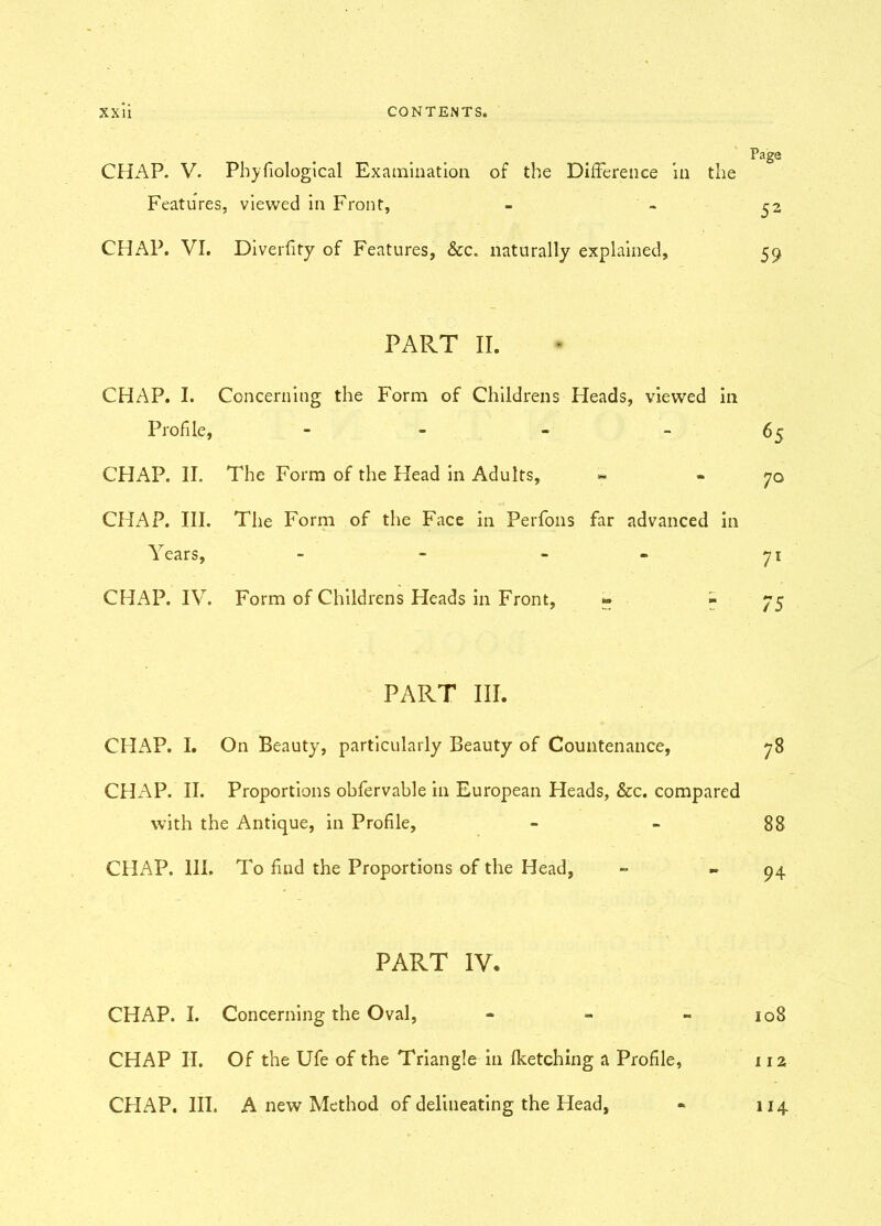 CHAP. V. Pby biological Examination of the Difference in the Features, viewed in Front, CHAP. VI. Diverfity of Features, &c. naturally explained, PART II. CHAP. I. Concerning the Form of Childrens Heads, viewed in Profile, - CHAP. II. The Form of the Head in Adults, CHAP. III. The Form of the Face in Perfons far advanced in Years, - - - CHAP. IV. Form of Childrens Heads in Front, » » PART III. CHAP. I. On Beauty, particularly Beauty of Countenance, CHAP. II. Proportions obfervable in European Heads, &c. compared with the Antique, in Profile, CHAP. III. To find the Proportions of the Head, PART IV. CHAP. I. Concerning the Oval, - CHAP II. Of the Ufe of the Triangle in fketching a Profile, CHAP. III. A new Method of delineating the Head, Page 52 59 65 70 71 75 78 88 94 108 112 114