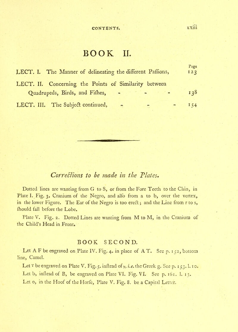 BOOK II, Tage LECT. I. The Manner of delineating the different Paffions, 123 LECT. II. Concerning the Points of Similarity between Quadrupeds, Birds, and Fifhes, - - 138 LECT. III. The Subject continued, - » - 154 Corrections to be made in the Plates« Dotted lines are wanting from G to S, or from the Fore Teeth to the Chin, in Plate I. Fig. 3. Cranium of the Negro, and alfo from a to b, over the vertex, in the lower Figure. The Ear of the Negro is too eredt; and the Line from r to s, fhould fall before the Lobe. Plate V. Fig. 2. Dotted Lines are wanting from M to M, in the Cranium of the Child’s Head in Front. BOOK SECOND. Let A F be engraved on Plate IV. Fig. 4. in place of A T. See p. 152, bottom line, Camel. Let y be engraved on Plate V. Fig. 5. inftead of y, i.e. the Greek g. See p. 153.1.10. Let b, inflead of B, be engraved on Plate VI. Fig. VI. See p. 161. 1. 13. Let o, in the Hoof of theFIorfe, Plate V. Fig, 8. be a Capital Letter.