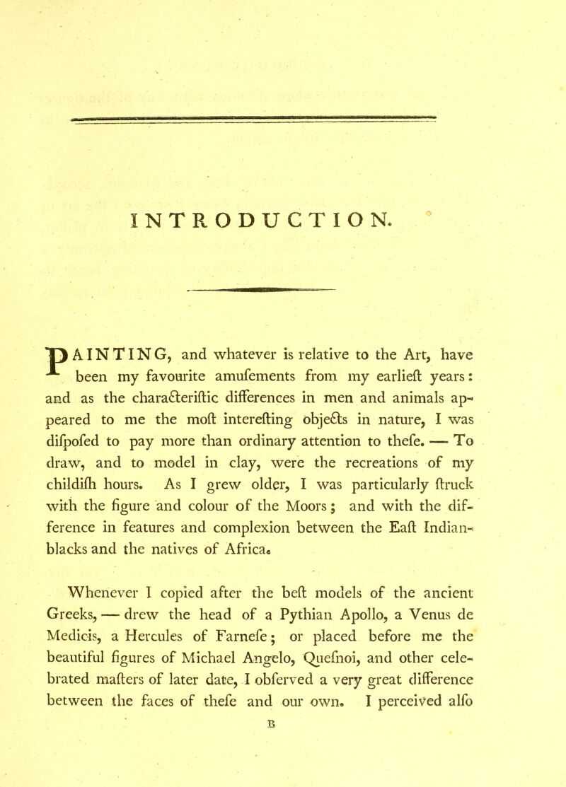 INTRODUCTION, o T) AIN TIN G, and whatever is relative to the Art, have A been my favourite amufements from my earlied years: and as the chara&eridic differences in men and animals ap- peared to me the mod interefting objects in nature, I was difpofed to pay more than ordinary attention to thefe. — To draw, and to model in clay, were the recreations of my childifh hours. As I grew older, I was particularly flruck with the figure and colour of the Moors; and with the dif- ference in features and complexion between the Eafl Indian- blacks and the natives of Africa* Whenever I copied after the bed models of the ancient Greeks,-—-drew the head of a Pythian Apollo, a Venus de Medicis, a Hercules of Farnefe; or placed before me the beautiful figures of Michael Angelo, Quefnoi, and other cele- brated maders of later date, I obferved a very great difference