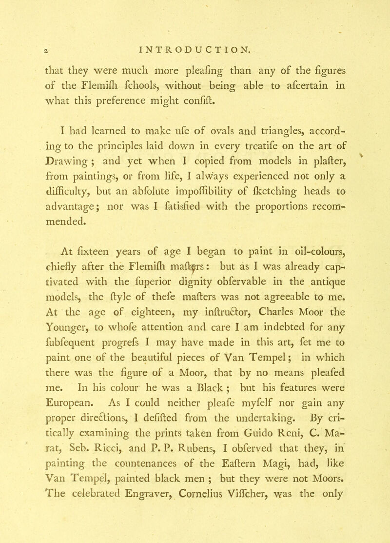 that they were much more pleafmg than any of the figures of the Flemifh fchools, without being able to afcertain in what this preference might confifL I had learned to make ufe of ovals and triangles, accord- ing to the principles laid down in every treatife on the art of Drawing ; and yet when I copied from models in plafter, from paintings, or from life, I always experienced not only a difficulty, but an abfolute impoffibility of fketching heads to advantage; nor was I fatisfied with the proportions recom- mended. At fixteen years of age I began to paint in oil-colours, chiefly after the Flemifh mailers: but as I was already cap- tivated with the fuperior dignity obfervable in the antique models, the ftyle of thefe mafters was not agreeable to me. At the age of eighteen, my inftruCtor, Charles Moor the Younger, to whofe attention and care I am indebted for any fubfequent progrefs I may have made in this art, fet me to paint one of the beautiful pieces of Van Tempel; in which there was the figure of a Moor, that by no means pleafed me. In his colour he was a Black ; but his features were European. As I could neither pleafe myfelf nor gain any proper directions, I defifted from the undertaking. By cri- tically examining the prints taken from Guido Reni, C. Ma- rat, Seb. Ricci, and P. P. Rubens, I obferved that they, in painting the countenances of the Eaftern Magi, had, like Van Tempel, painted black men ; but they were not Moors. The celebrated Engraver, Cornelius VifTcher, was the only