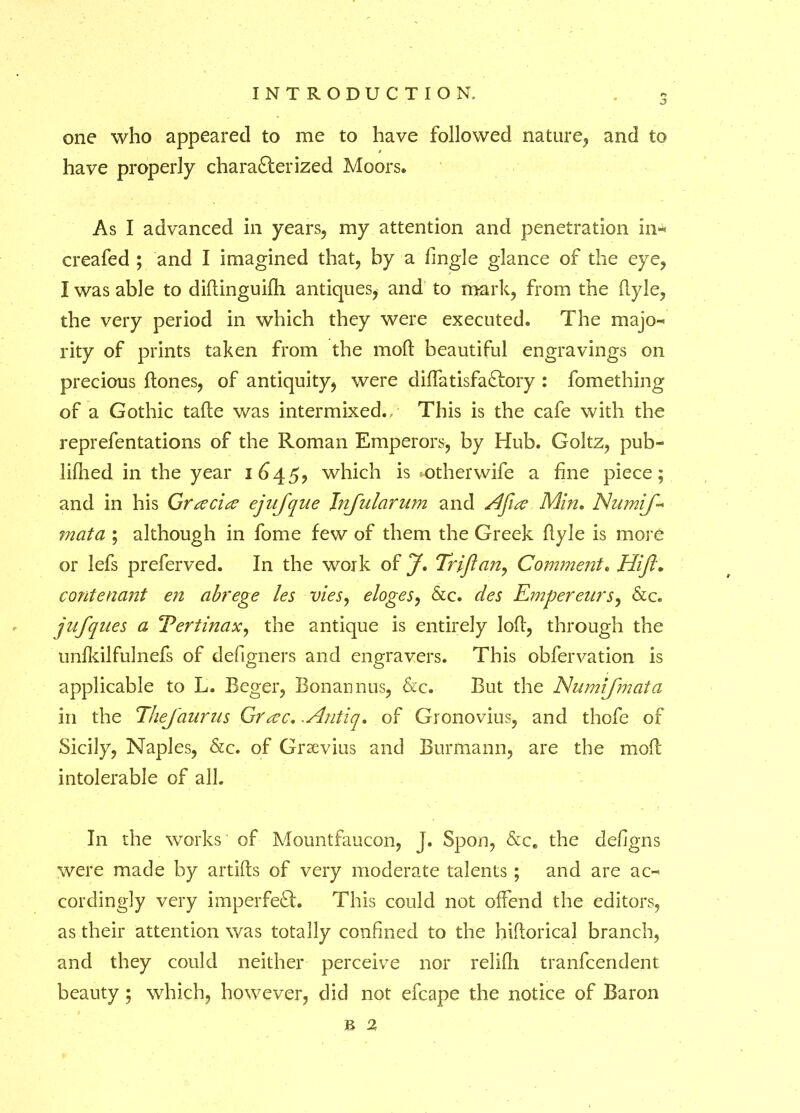 one who appeared to me to have followed nature;, and to have properly charafter ized Moors. As I advanced in years, my attention and penetration in- creafed ; and I imagined that, by a fingle glance of the eye, I was able to diftinguifh antiques, and to mark, from the flyle, the very period in which they were executed. The majo- rity of prints taken from the mod: beautiful engravings on precious hones, of antiquity, were diffatisfaftory : fomething of a Gothic tafte was intermixed.. This is the cafe with the reprefentations of the Roman Emperors, by Hub. Goltz, pub- lifhed in the year 1645, which is mother wife a fine piece; and in his Gracia? ejnjque Jnfularum and A floe Min. Numif* mata ; although in fome few of them the Greek ftyle is more or lefs preferved. In the work of J. Triflan, Comment. Hi ft* contenant en abrege les vies, eloges, &c. des Emperenrs, &c. jufques a Tertinax, the antique is entirely loft, through the unfkilfulnefs of defigners and engravers. This obfervation is applicable to L. Beger, Bonannus, &c. But the Numifmata in the TheJ'aurus Gr<zc. .Antiq. of Gronovius, and thofe of Sicily, Naples, &c. of Grsevius and Burmann, are the moft intolerable of all. In the works of Mountfaucon, j. Spon, &ce the de/igns were made by artifts of very moderate talents; and are ac- cordingly very imperfeft. This could not offend the editors, as their attention was totally confined to the hiftorical branch, and they could neither perceive nor relifli tranfcendent beauty ; which, however, did not efcape the notice of Baron JB 2i