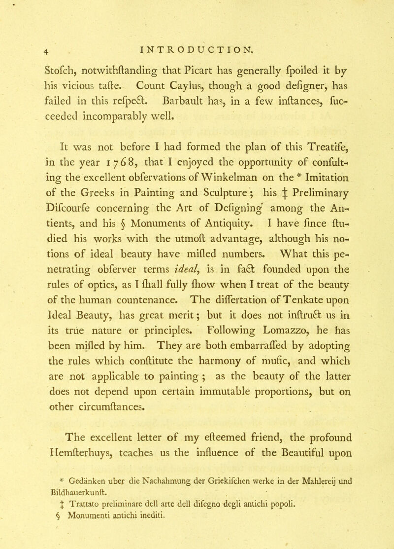 Stofch, notwithftanding that Picart has generally fpoiled it by his vicious tafle. Count Caylus, though a good deligner, has failed in this refpe£L Barbault has, in a few inltances, fuc- ceeded incomparably well. It was not before I had formed the plan of this Treatife, in the year 1768, that I enjoyed the opportunity of confut- ing the excellent obfervations of Winkelman on the * * * § Imitation of the Greeks in Painting and Sculpture; his j: Preliminary Difcourfe concerning the Art of Defigning among the An- tients, and his § Monuments of Antiquity. I have fince ftu- died his works with the utmoft advantage, although his no- tions of ideal beauty have milled numbers. What this pe- netrating obferver terms ideal, is in fa& founded upon the rules of optics, as I {hall fully Ihow when I treat of the beauty of the human countenance. The dilfertation of Tenkate upon Ideal Beauty, has great merit; but it does not inltruft us in its true nature or principles. Following Lomazzo, he has been milled by him. They are both embarralTed by adopting the rules which conflitute the harmony of mulic, and which are not applicable to painting ; as the beauty of the latter does not depend upon certain immutable proportions, but on other circumltances. The excellent letter of my elteemed friend, the profound Hemfterhuys, teaches us the influence of the Beautiful upon * Gedanken uber die Nachahmung der Griekifchen werke in der Mahlereij und Bildhauerkunft. , X Trattato preliminare dell arte dell difegno degli antichi popolb § Monumenti antichi inediti.