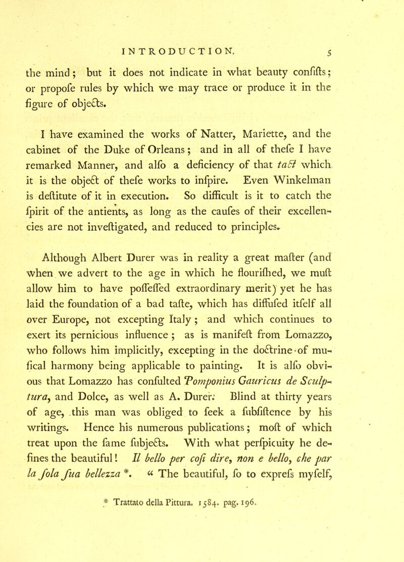 the mind; but it does not indicate in what beauty confifts; or propofe rules by which we may trace or produce it in the figure of objects. I have examined the works of Natter, Mariette, and the cabinet of the Duke of Orleans; and in all of thefe I have remarked Manner, and alfo a deficiency of that taB which it is the object of thefe works to infpire. Even Winkelman is deftitute of it in execution. So difficult is it to catch the fpirit of the antients, as long as the caufes of their excellent cies are not inveftigated, and reduced to principles. Although Albert Durer was in reality a great mafter (and when we advert to the age in which he flourifhed, we muff allow him to have pofTeffed extraordinary merit) yet he has laid the foundation of a bad tafle, which has diffufed itfelf all over Europe, not excepting Italy ; and which continues to exert its pernicious influence ; as is manifeft from Lomazzo, who follows him implicitly, excepting in the dodtrine • of mu- fical harmony being applicable to painting. It is alfo obvi- ous that Lomazzo has confulted Tomponius Gauricus de Sculp- lurct) and Dolce, as well as A. Durer.* Blind at thirty years of age, this man was obliged to feek a fubfiftence by his writings. Hence his numerous publications; moft of which treat upon the fame fubjedts. With what perfpicuity he de- fines the beautiful! II hello per cofi dire9 non e hello, che par la Jola Jua hellezza « The beautiful, fo to exprefs myfelf, * Trattato della Pittura. 1584, pag, 196,