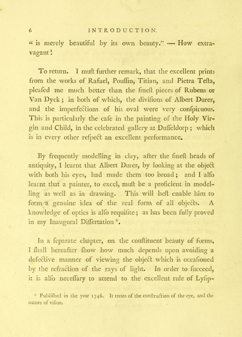 “ is merely beautiful by its own beauty.” — How extras vagant! To return. I mud further remark, that the excellent prints from the works of Rafael, Pouffin, Titian, and Pietra Telia, pleafed me much better than the fineH pieces of Rubens or Van Dyck; in both of which, the divifions of Albert Durer, and the imperfections of his oval were very confpicuous. This is particularly the cafe in the painting of the Holy Vir- gin and Child, in the celebrated gallery at Dulfeldorp ; which is in every other refpeCt an excellent performance. By frequently modelling in clay, after the fined heads of antiquity, I learnt that Albert Durer, by looking at the object with both his eyes, had made them too broad ; and I alfo learnt that a painter, to excel, mud be a proficient in model- ling as well as in drawing. This will bed enable him to form a genuine idea of the real form of all objects. A knowledge of optics is alfo requifite; as has been fully proved in my Inaugural Diflertation In a feparate chapter, on the condituent beauty of forms, I fhall hereafter flrow how much depends upon avoiding a defective manner of viewing the object which is occafioned by the refraction of the rays of light. In order to fucceed, it is alfo necedary to attend to the excellent rule of Lyfip- ■ Publifhed in the year 1746. It treats of the conftruftion of the eye, and the nature of vifion.