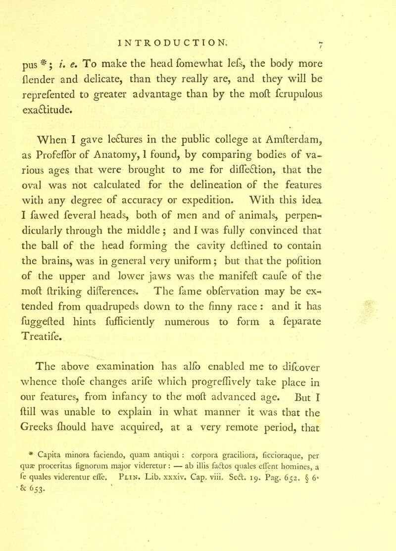 / pus^'; *. e. To make the head fomewhat lefs, the body more (lender and delicate, than they really are, and they will be reprefented to greater advantage than by the mod fcrupulous exactitude. When I gave leCtures in the public college at Amderdam, as Profeflbr of Anatomy, 1 found, by comparing bodies of va- rious ages that were brought to me for dide&ion, that the oval was not calculated for the delineation of the features with any degree of accuracy or expedition. With this idea I fawed feveral heads, both of men and of animals, perpen- dicularly through the middle ; and I was fully convinced that the ball of the head forming the cavity deftined to contain the brains, was in general very uniform; but that the pofition of the upper and lower jaws was the manifeif caufe of the mod driking differences. The fame obfervation may be ex- tended from quadrupeds down to the finny race : and it has fuggeded hints fufdciently numerous to form a feparate Treatife. The above examination has alfo enabled me to difcover whence thofe changes arife which progreffively take place in our features, from infancy to the mod advanced age. But I dill was unable to explain in what manner it was that the Greeks (hould have acquired, at a very remote period, that * Capita minora faciendo, quam antiqui : corpora graciliora, ficcioraque, per qute proceritas fignorum major videretur : — ab illis fattos quales eflent homines, a le quales viderentur effe. Plin. Lib. xxxiv. Cap. viii. Sett. 19. Pag. 652. § 6« & 653.