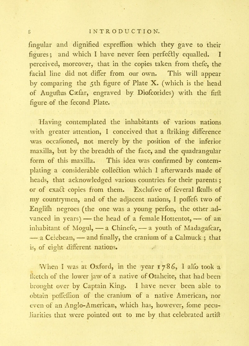 fingular and dignified exprefTion which they gave to their figures; and which I have never feen perfectly equalled. I perceived, moreover, that in the copies taken from thefe, the facial line did not differ from our own. This will appear by comparing the 5 th figure of Plate X. (which is the head of Augudus Cxfar, engraved by. Diofcorides) with the fil'd figure of the fecond Plate. Having contemplated the inhabitants of various nations with greater attention, I conceived that a driking difference was occafioned, not merely by the position of the inferior maxilla, but by the breadth of the face, and the quadrangular form of this maxilla. This idea was confirmed by contem- plating a considerable colle&ion which I afterwards made of heads, that acknowledged various countries for their parents; or of exa£l copies from them. Exclufive of feveral fkulls of my countrymen, and of the adjacent nations, I poffefs two of Englidi negroes (the one was a young perfon, the other ad- vanced in years) — the head of a female Hottentot, — of an inhabitant of Mogul, — a Chinefe, — a youth of Madagafcar, -— a Ceiebean, — and finally, the cranium of a Calmuck.; that is, of eio-ht different nations. When I was at Oxford, in the year 1786, I alfo took a iketch of the lower jaw of a native of Otaheite, that had been brought over by Captain King. I have never been able to obtain poifedion of the cranium of a native American, nor even of an Anglo-American, which has, however, fome pecu- liarities that were pointed out to me by that celebrated artid