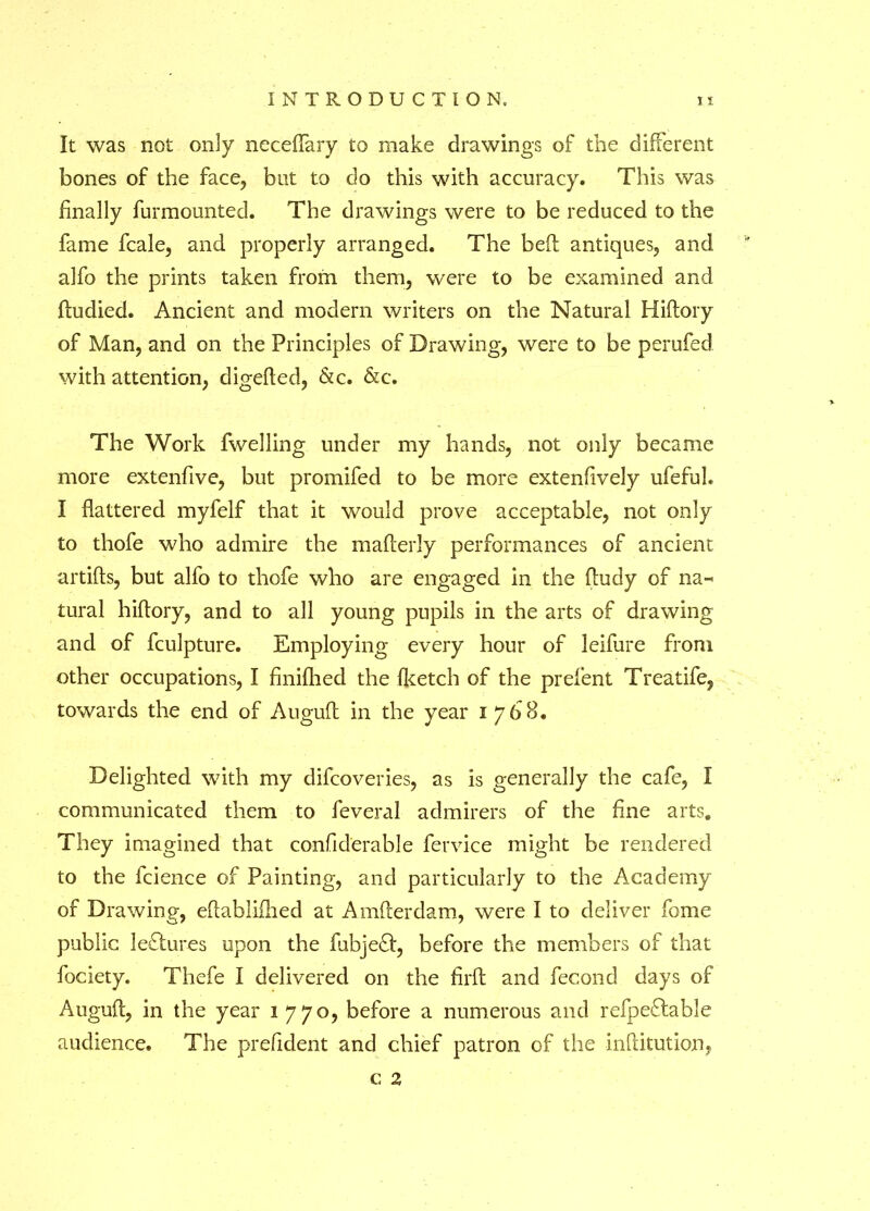 It was not only neceffary to make drawings of the different bones of the face, but to do this with accuracy. This was finally furmounted. The drawings were to be reduced to the fame fcale, and properly arranged. The bed antiques, and alfo the prints taken from them, were to be examined and dudied. Ancient and modern writers on the Natural Hiftory of Man, and on the Principles of Drawing, were to be perufed with attention, digefied, &c. &c. The Work fwelling under my hands, not only became more extenfive, but promifed to be more extenfively ufefuk I flattered myfelf that it would prove acceptable, not only to thofe who admire the mafterly performances of ancient artifts, but alfo to thofe who are engaged in the fludy of na^ tural hiftory, and to all young pupils in the arts of drawing and of fculpture. Employing every hour of leifure from other occupations, I finifhed the Iketch of the prefent Treatife, towards the end of Augufl in the year 1768. Delighted with my difcoveries, as is generally the cafe, I communicated them to feveral admirers of the fine arts. They imagined that confiderable fervice might be rendered to the fcience of Painting, and particularly to the Academy of Drawing, eftabliflied at Amfterdam, were I to deliver feme public lectures upon the fubjeft, before the members of that foclety. Thefe I delivered on the fil'd and fecond days of Augufl:, in the year 1 770, before a numerous and refpeflable audience. The prefident and chief patron of the inditution, c 2