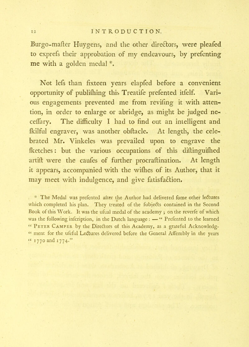 Burgo-mafter Huygens, and the other dire£tors, were pleafed to exprefs their approbation of my endeavours, by prefenting me with a golden medal *. Not lefs than fixteen years elapfed before a convenient opportunity of publishing this Treatife prefented itfelf. Vari~ ous engagements prevented me from revifing it with atten^ tion, in order to enlarge or abridge, as might be judged ne* ceffary. The difficulty I had to find out an intelligent and fkilful engraver, was another obflacle. At length, the cele~ brated Mr. Vinkeles was prevailed upon to engrave the fketches: but the various occupations of this diflinguiffied artift were the caufes of further procraftination. At length it appears, accompanied with the wiffies of its Author, that it may meet with indulgence, and give fatisfa£lion. * The Medal was prefented after the Author had delivered fome other lectures which completed his plan. They treated of the fubjedts contained in the Second Book of this Work. It was the ufual medal of the academy ; on the reverfe of which was the following infcription, in the Dutch language : — “ Prefented to the learned “ Peter Camper by the Directors of this Academy, as a grateful Acknowledg- “ ment for the ufeful Ledtures delivered before the General Affembly in the years “ 1770 and 1774.”