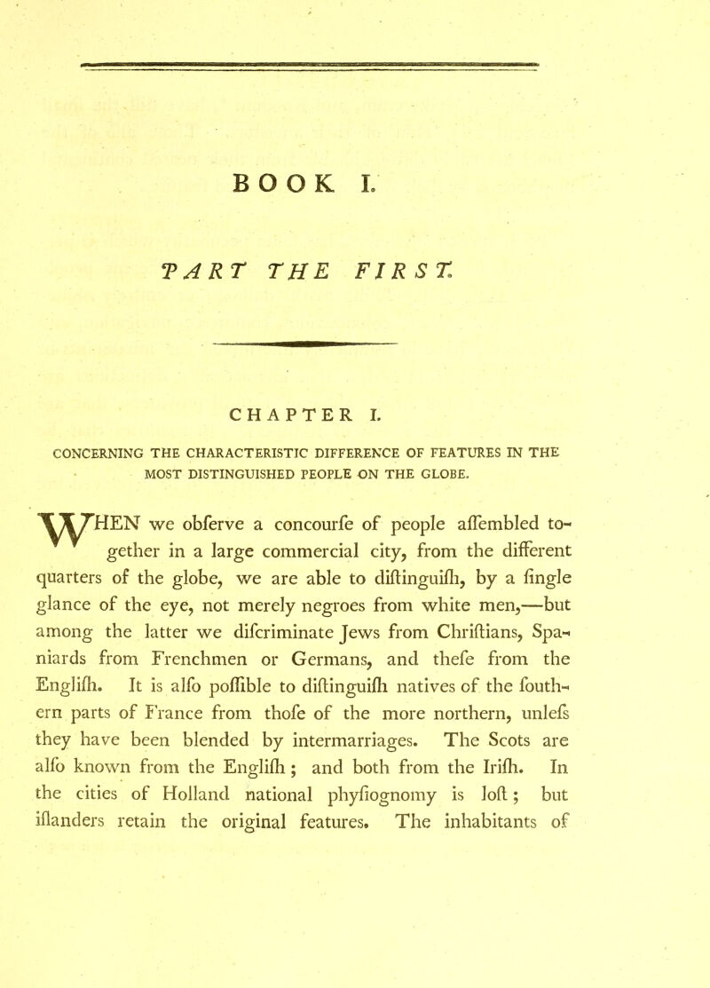 BOOK L TART THE FIRST CHAPTER I. CONCERNING THE CHARACTERISTIC DIFFERENCE OF FEATURES IN THE MOST DISTINGUISHED PEOPLE ON THE GLOBE. ^T/Hd-EN we obferve a concourfe of people affembled to- gether in a large commercial city, from the different quarters of the globe, we are able to diftinguifh, by a Angle glance of the eye, not merely negroes from white men,—but among the latter we difcriminate Jews from Chriftians, Spa- niards from Frenchmen or Germans, and thefe from the Englifh. It is alfo poffible to diftinguifh natives of the fouth- ern parts of France from thofe of the more northern, unlefs they have been blended by intermarriages. The Scots are alfo known from the Englilh ; and both from the Irifh. In the cities of Holland national phyhognomy is loft; but iflanders retain the original features. The inhabitants of