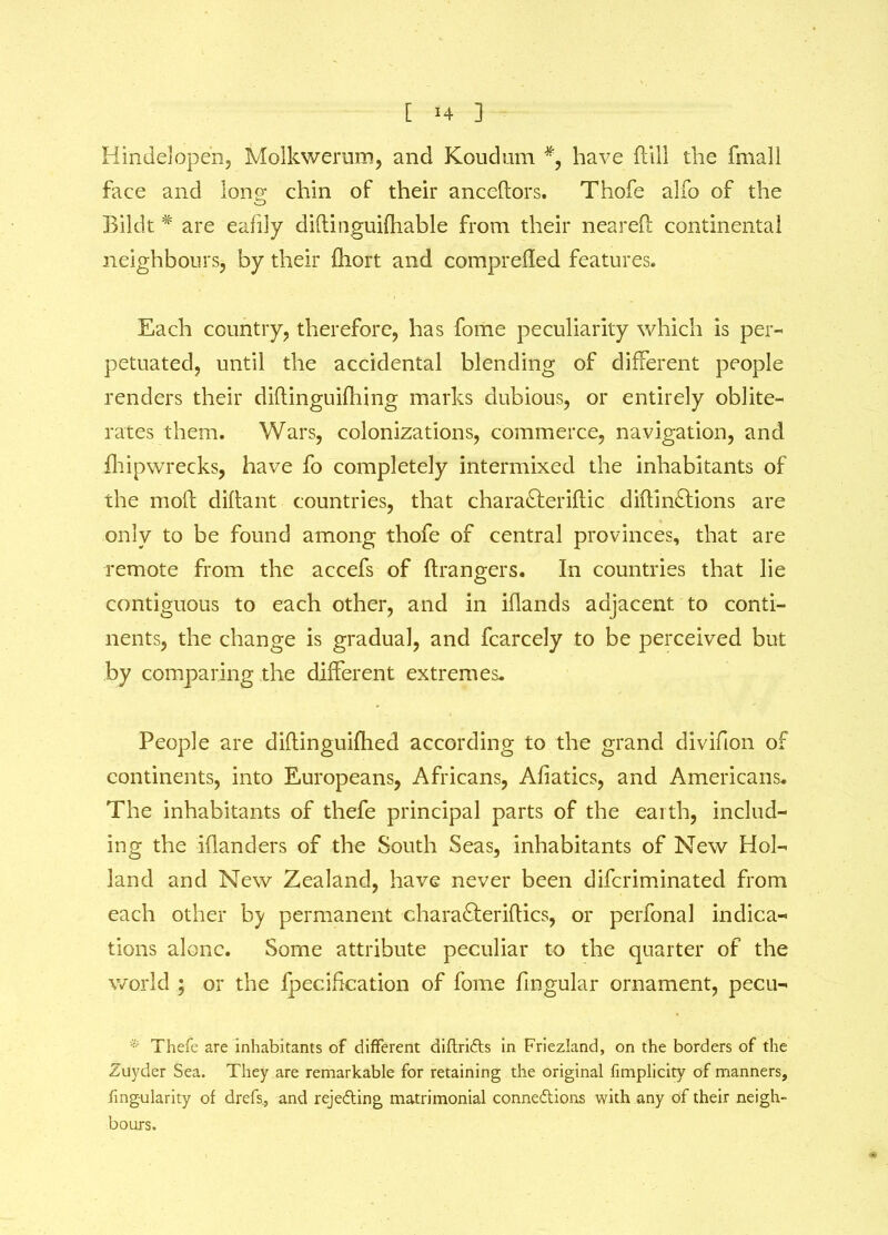 Hindelopen, Molkwerum, and Koudum #, have dill the fmall face and long- chin of their ancedors. Thofe alfo of the o Bildt # are eafily didinguifhable from their neared continental neighbours, by their diort and compreded features. Each country, therefore, has fome peculiarity which is per- petuated, until the accidental blending of different people renders their didinguidiing marks dubious, or entirely oblite- rates them. Wars, colonizations, commerce, navigation, and fhipwrecks, have fo completely intermixed the inhabitants of the mod didant countries, that chara&eridic didinftions are only to be found among thofe of central provinces, that are remote from the accefs of drangers. In countries that lie contiguous to each other, and in idands adjacent to conti- nents, the change is gradual, and fcarcely to be perceived but by comparing the different extremes. People are didinguidied according to the grand divifion of continents, into Europeans, Africans, Afiatics, and Americans. The inhabitants of thefe principal parts of the earth, includ- ing the idanders of the South Seas, inhabitants of New Hol- land and New Zealand, have never been difcriminated from each other by permanent charafteridics, or perfonal indica- tions alone. Some attribute peculiar to the quarter of the world ; or the fpecification of fome dngular ornament, pecu- * Thefe are inhabitants of different diftridts in Friezland, on the borders of the Zuyder Sea. They are remarkable for retaining the original fimplicity of manners, fingularity of drefs_, and rejedting matrimonial connedtions with any of their neigh- bours.